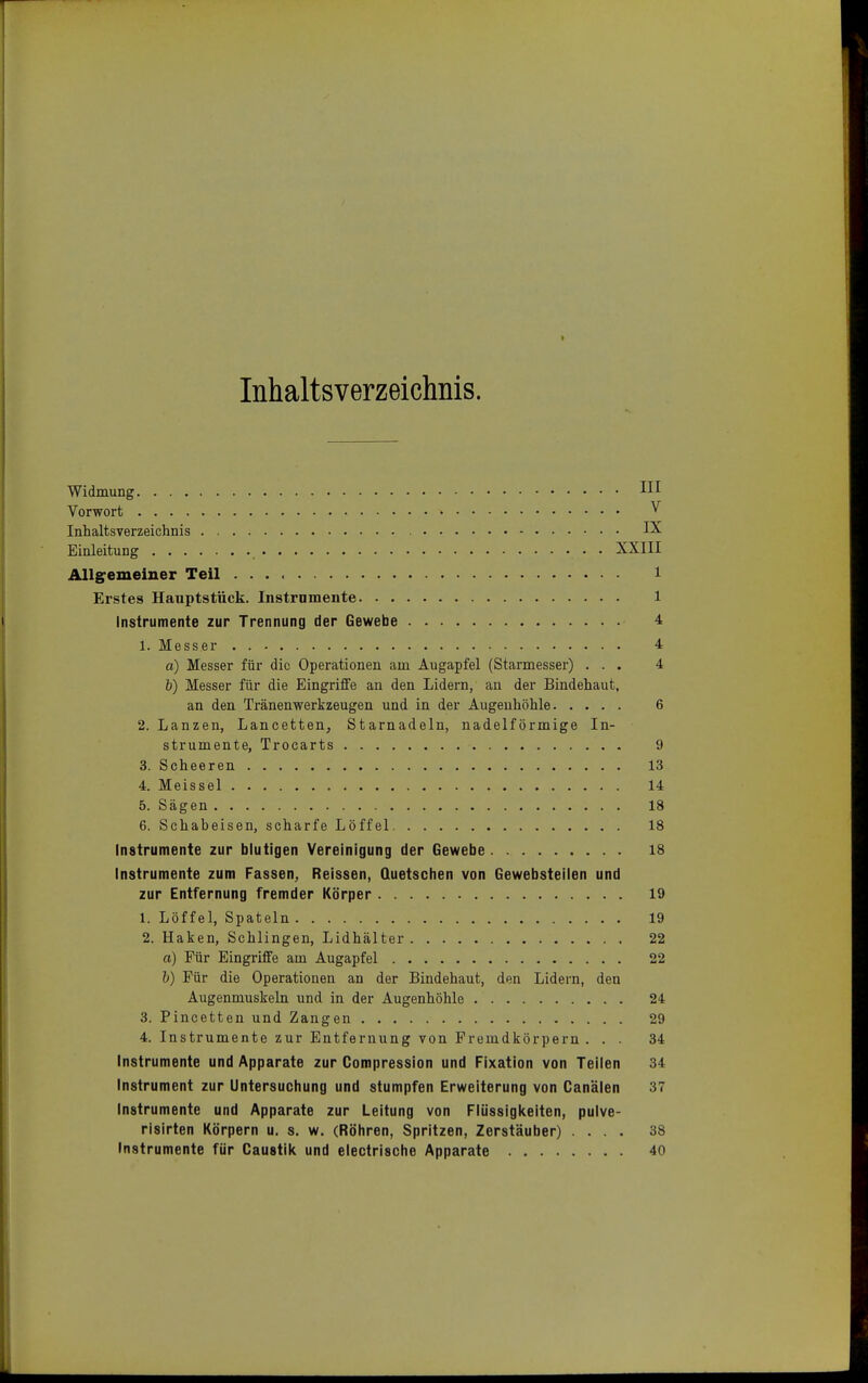 Inhaltsverzeichnis. Widmung HI Vorwort » Y Inhaltsverzeichnis IX Einleitung XXIII Allgemeiner Teil l Erstes Hauptstück. Instrumente 1 Instrumente zur Trennung der Gewebe 4 1. Messer 4 a) Messer für die Operationen am Augapfel (Starmesser) ... 4 b) Messer für die Eingriffe an den Lidern, an der Bindehaut, an den Tränenwerkzeugen und in der Augenhöhle 6 2. Lanzen, Lancetten, Starnadeln, nadeiförmige In- strumente, Trocarts 9 3. Scheeren 13 4. Meissel 14 5. Sägen 18 6. Schabeisen, scharfe Löffel 18 Instrumente zur blutigen Vereinigung der Gewebe 18 Instrumente zum Fassen, Reissen, Quetschen von Gewebsteilen und zur Entfernung fremder Körper 19 1. Löffel, Spateln 19 2. Haken, Schlingen, Lidhälter 22 a) Für Eingriffe am Augapfel 22 6) Für die Operationen an der Bindehaut, den Lidern, den Augenmuskeln und in der Augenhöhle 24 3. Pincetten und Zangen 29 4. Instrumente zur Entfernung von Fremdkörpern ... 34 Instrumente und Apparate zur Compression und Fixation von Teilen 34 Instrument zur Untersuchung und stumpfen Erweiterung von Canälen 37 Instrumente und Apparate zur Leitung von Flüssigkeiten, pulve- risirten Körpern u. s. w. (Röhren, Spritzen, Zerstäuber) .... 38 Instrumente für Caustik und electrische Apparate 40