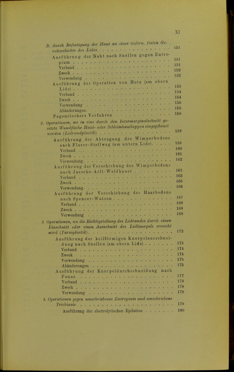 B. durch Befestigung der Haut an einer tiefem, festen Ge- toebsschichte des Lides Ausführung der Naht nach Snellen gegen Entro- . . . • 151 Verband 1&2 Zweck • •■ ;; Verwendung ■ Ausführung der Operation von Hotz (am obern Llde) lß4 Verband Zweck ' • ' 1B6 Verwendung Abänderungen Pagenstechers Verfahren 2. Operationen, wo in eine durch den Intermarginalschnitt ge- setzte Wundfläche Haut- oder Schleimhautlappen eingepflanzt werden (Lidrandplastik) 158 Ausführung der Abtragung des Wimperbodens nach Flarer-Stellwag (am untern Lide) 158 Verband 160 Zweck 161 Verwendung ' 162 Ausführung der Verschiebung des Wimperbodens nach Jaesche-Arlt-Waldhauer 163 Verband .' 166 Zweck 165 Verwendung 166 Ausführung der Verschiebung des Haarbodens nach Spencer-Watson 167 Verband 168 Zweck 168 Verwendung 168 3. Operationen, ivo die EichtigStellung des Lidrandes durch einen Einschnitt oder einen Ausschnitt des Lidknorpels erreicht wird (Tarsoplastik) i72 Ausführung der keilförmigen Knorpelausschnei- dung nach Snellen (am obern Lide) 173 Verband . . . . 174 Zweck * 174 Verwendung • 175 Abänderungen .• • : Ausführung der Knorpeldurchschneidung nach Panas • 177 Verband 178 Zweck . . . .' - 178 Verwendung 178 4. Operationen gegen umschriebenes Entropium und umschriebene Trichiasis 179 Ausführung der electrolytischen Epilation 180