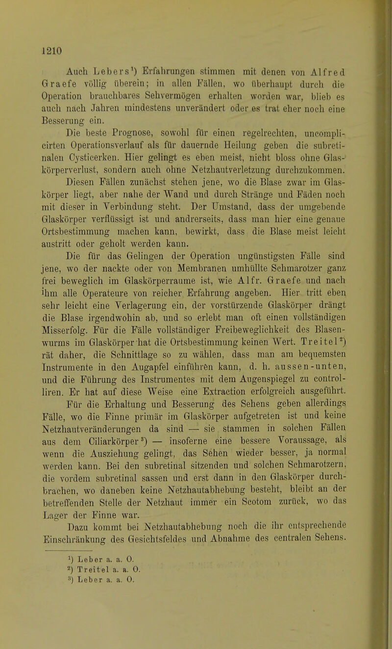 J210 Auch Lebers1) Erfahrungen stimmen mit denen von Alfred Graefe völlig überein; in allen Fällen, wo überhaupt durch die Operation brauchbares Sehvermögen erhalten worden war, blieb es auch nach Jahren mindestens unverändert oder es trat eher noch eine Besserung ein. Die beste Prognose, sowohl für einen regelrechten, uncompli- cirten Operationsverlauf als für dauernde Heilung geben die subreti- nalen Cysticerken. Hier gelingt es eben meist, nicht bloss ohne Glas- körperverlust, sondern auch ohne Netzhautverletzung durchzukommen. Diesen Fällen zunächst stehen jene, wo die Blase zwar im Glas- körper liegt, aber nahe der Wand und durch Stränge und Fäden noch mit dieser in Verbindung steht. Der Umstand, dass der umgebende Glaskörper verflüssigt ist und andrerseits, dass man hier eine genaue Ortsbestimmung machen kann, bewirkt, dass die Blase meist leicht austritt oder geholt werden kann. Die für das Gelingen der Operation ungünstigsten Fälle sind jene, wo der nackte oder von Membranen umhüllte Schmarotzer ganz frei beweglich im Glaskörperraume ist, wie AI fr. Graefe und nach ihm alle Operateure von reicher Erfahrung angeben. Hier tritt eben sehr leicht eine Verlagerung ein, der vorstürzende Glaskörper drängt die Blase irgendwohin ab, und so erlebt man oft einen vollständigen Misserfolg. Für die Fälle vollständiger Freibeweglichkeit des Blasen- wurms im Glaskörper hat die Ortsbestimmung keinen Wert. Treitel2) rät daher, die Schnittlage so zu wählen, dass man am bequemsten Instrumente in den Augapfel einführen kann, d. h. aussen-unten, und die Führung des Instrumentes mit dem Augenspiegel zu control- liren. Er hat auf diese Weise eine Extraction erfolgreich ausgeführt. Für die Erhaltung und Besserung des Sehens geben allerdings Fälle, wo die Finne primär im Glaskörper aufgetreten ist und keine Netzhautveränderungen da sind — sie stammen in solchen Fällen aus dem Ciliarkörper3) — insoferne eine bessere Voraussage, als wenn die Ausziehung gelingt, das Sehen wieder besser, ja normal werden kann. Bei den subretinal sitzenden und solchen Schmarotzern, die vordem subretinal sassen und erst dann in den Glaskörper durch- brachen, wo daneben keine Netzhautabhebung besteht, bleibt an der betreffenden Stelle der Netzhaut immer ein Scotom zurück, wo das Lager der Finne war. Dazu kommt bei Netzhautabhebung noch die ihr entsprechende Einschränkung des Gesichtsfeldes und Abnahme des centralen Sehens. :) Leber a. a. 0. 2) Treitel a. a. 0. 3) Leber a. a. 0.