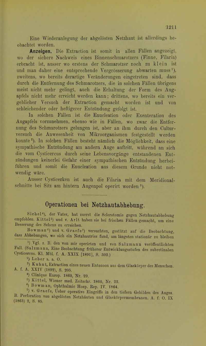 Eine Wiederanlegung der abgelösten Netzhaut ist allerdings be- obachtet worden. Anzeigen. Die Extraction ist somit in allen Fällen angezeigt, wo der sichere Nachweis eines Binnenschmarotzers (Finne, Filaria) erbracht ist, ausser wo erstens der Schmarotzer noch zu klein ist und man daher eine entsprechende Vergrösserung abwarten muss1), zweitens, wo bereits derartige Veränderungen eingetreten sind, dass durch die Entfernung des Schmarotzers, die in solchen Fällen übrigens meist nicht mehr gelingt, auch die Erhaltung der Form des Aug- apfels nicht mehr erreicht werden kann; drittens, wo bereits ein ver- geblicher Versuch der Extraction gemacht worden ist und von schleichender oder heftigerer Entzündung gefolgt ist. In solchen Fällen ist die Enucleation oder Exenteration des Augapfels vorzunehmen, ebenso wie in Fällen, wo zwar die Entfer- nung des Schmarotzers gelungen ist, aber an ihm durch den Oultur- versuch die Anwesenheit von Mikroorganismen festgestellt werden konnte2). In solchen Fällen besteht nämlich die Möglichkeit, dass eine sympathische Entzündung am andern Auge auftritt, während an sich die vom Cysticercus durch seine Lebensvorgänge entstandenen Ent- zündungen keinerlei Gefahr einer sympathischen Entzündung herbei- führen und somit die Enucleation aus diesem Grunde nicht not- wendig wäre. Ausser Cysticerken ist auch die Filaria mit dem Meridional- schnitte bei Sitz am hintern Augenpol operirt worden3). Operationen bei Netzhautabhebung. Sichel4), der Vater, hat zuerst die Sclerotomie gegen Netzhautabhebung empfohlen. Kittel») und v. Arlt haben sie bei frischen Fällen gemacht, um eine Besserung des Sehens zu erreichen. Bowman0) und v. Graefe7) versuchten, gestützt auf die Beobachtung, dass Abhebungen, wo sich ein Netzhautriss fand, am längsten stationär zu bleiben x) Vgl. z. B. den von mir operirten und von Salz mann veröffentlichten Fall. (Salzmann, Eine Beobachtung früherer Entwicklungsstufen des subretinalen Cysticercus. Kl. Mbl. f. A. XXIX [1891], S. 302.) 2) Leber a. a. 0. 3) Kuhnt, Extraction eines neuen Entozoon aus dem Glaskörper des Menschen A. f. A. XXIV (1892), S. 205. 4) Clinique Europ. 1860, Nr. 29. 5) Kittel, Wiener med. Zeitschr. 1860, Nr. 22. 6) Bowman, Ophthalmie Hosp. Rep. IV. 1864. 7) v. Graefe, Ueber operative Eingriffe in den tiefern Gebilden des Auges. B. Perforation von abgelösten Netzhäuten und Glaskörpermembranen. A f 0 IX (1863) 2, S. 85.