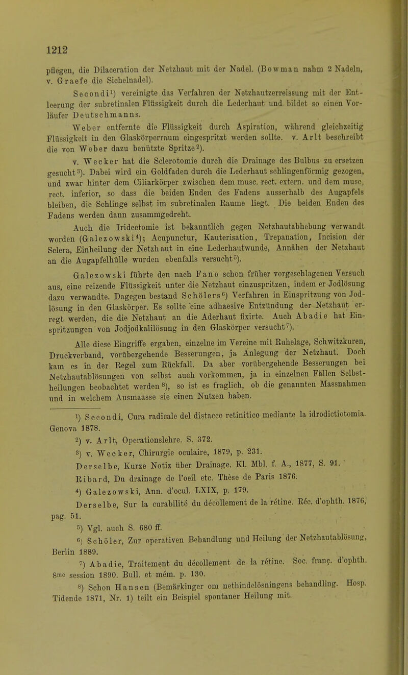 pflegen, die Dilaceration der Netzhaut mit der Nadel. (Bowman nahm 2 Nadeln, v. Graefe die Sichelnadel). Secondi1) vereinigte das Verfahren der Netzhautzerreissung mit der Ent- leerung der subretinalen Flüssigkeit durch die Lederhaut und bildet so einen Vor- läufer Deutschmanns. Weber entfernte die Flüssigkeit durch Aspiration, während gleichzeitig Flüssigkeit in den Glaskörperraum eingespritzt werden sollte, v. Arlt beschreibt die von Weber dazu benützte Spritze2). v. Wecker hat die Sclerotomie durch die Drainage des Bulbus zu ersetzen gesucht3). Dabei wird ein Goldfaden durch die Lederhaut schlingenförmig gezogen, und zwar hinter dem Ciliarkörper zwischen dem musc. rect. extern, und dem musc. rect. inferior, so dass die beiden Enden des Fadens ausserhalb des Augapfels bleiben, die Schlinge selbst im subretinalen Räume liegt. Die beiden Enden des Fadens werden dann zusammgedreht. Auch die Iridectomie ist bekanntlich gegen Netzhautabhebung verwandt worden (Galezowski4); Acupunctur, Kauterisation, Trepanation, Incision der Sclera, Einheilung der Netzhaut in eine Lederhautwunde, Annähen der Netzhaut an die Augapfelhülle wurden ebenfalls versucht5). Galezowski führte den nach Fano schon früher vorgeschlagenen Versuch aus, eine reizende Flüssigkeit unter die Netzhaut einzuspritzen, indem er Jodlösung dazu verwandte. Dagegen bestand SchölersG) Verfahren in Einspritzung von Jod- lösung in den Glaskörper. Es sollte eine adhaesive Entzündung der Netzhaut er- regt werden, die die Netzhaut an die Aderhaut fixirte. Auch Abadie hat Ein- spritzungen von Jodjodkalilösung in den Glaskörper versucht7). Alle diese Eingriffe ergaben, einzelne im Vereine mit Ruhelage, Schwitzkuren, Druckverband, vorübergehende Besserungen, ja Anlegung der Netzhaut. Doch kam es in der Regel zum Rückfall. Da aber vorübergehende Besserungen bei Netzhautablösungen von selbst auch vorkommen, ja in einzelnen Fällen Selbst- heilungen beobachtet werden 8), so ist es fraglich, ob die genannten Massnahmen und in welcbem Ausmaasse sie einen Nutzen haben. 1) Secondi, Cura radicale del distacco retinitico mediante la idrodictiotomia. Genova 1878. 2) v. Arlt, Operationslehre. S. 372. s) v. Wecker, Chirurgie oculaire, 1879, p. 231. Derselbe, Kurze Notiz über Drainage. Kl. Mbl. f. A., 1877, S. 91. ' Ribard, Du drainage do l'oeil etc. These de Paris 1876. 4) Galezowski, Ann. d'ocul. LXIX, p. 179. Derselbe, Sur la curabilite du decollement de la retine. Rec. d'ophth. 1876, pag. 51. f>) Vgl. auch S. 680 ff. G) Schüler, Zur operativen Behandlung und Heilung der Netzhautablösung:. Berlin 1889. 7) Abadie, Traitement du decollement de la retine. Soc. franc. d'ophth. 8me session 1890. Bull, et mem. p. 130. 8) Schon Hansen (Bemärkinger om netbindelösningens bebandling. Hosp. Tidende 1871, Nr. 1) teilt ein Beispiel spontaner Heilung mit