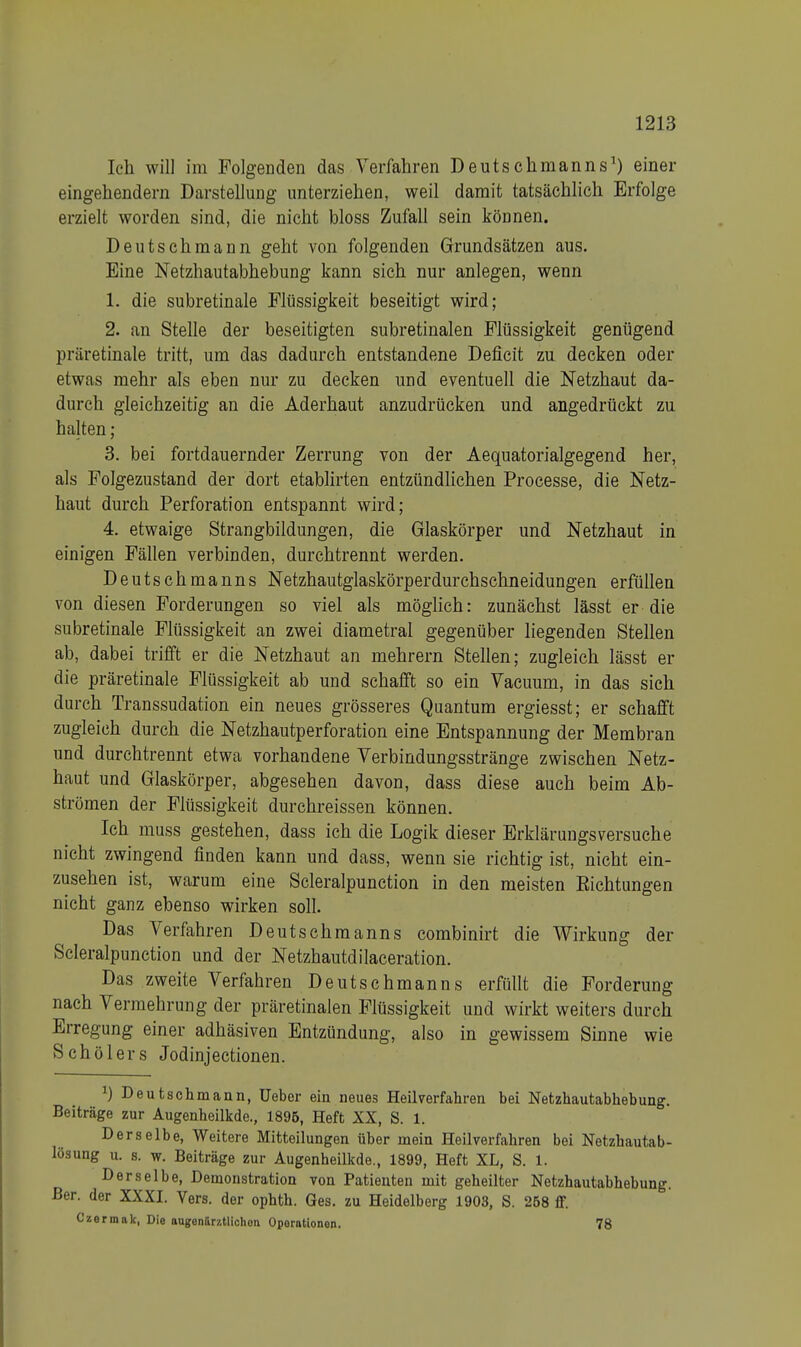 Ich will im Folgenden das Verfahren Deutsehmanns1) einer eingehendem Darstellung unterziehen, weil damit tatsächlich Erfolge erzielt worden sind, die nicht bloss Zufall sein können. Deutschmann geht von folgenden Grundsätzen aus. Eine Netzhautabhebung kann sich nur anlegen, wenn 1. die subretinale Flüssigkeit beseitigt wird; 2. an Stelle der beseitigten subretinalen Flüssigkeit genügend präretinale tritt, um das dadurch entstandene Deficit zu decken oder etwas mehr als eben nur zu decken und eventuell die Netzhaut da- durch gleichzeitig an die Aderhaut anzudrücken und angedrückt zu halten ; 3. bei fortdauernder Zerrung von der Aequatorialgegend her, als Folgezustand der dort etablirten entzündlichen Processe, die Netz- haut durch Perforation entspannt wird; 4. etwaige Strangbildungen, die Glaskörper und Netzhaut in einigen Fällen verbinden, durchtrennt werden. Deutschmanns Netzhautglaskörperdurchschneidungen erfüllen von diesen Forderungen so viel als möglich: zunächst lässt er die subretinale Flüssigkeit an zwei diametral gegenüber liegenden Stellen ab, dabei trifft er die Netzhaut an mehrern Stellen; zugleich lässt er die präretinale Flüssigkeit ab und schafft so ein Vacuum, in das sich durch Transsudaten ein neues grösseres Quantum ergiesst; er schafft zugleich durch die Netzhautperforation eine Entspannung der Membran und durchtrennt etwa vorhandene Verbindungsstränge zwischen Netz- haut und Glaskörper, abgesehen davon, dass diese auch beim Ab- strömen der Flüssigkeit durchreissen können. Ich muss gestehen, dass ich die Logik dieser Erklärungsversuche nicht zwingend finden kann und dass, wenn sie richtig ist, nicht ein- zusehen ist, warum eine Scleralpunction in den meisten Eichtungen nicht ganz ebenso wirken soll. Das Verfahren Deutschmanns combinirt die Wirkung der Scleralpunction und der Netzhautdilaceration. Das zweite Verfahren Deutschmanns erfüllt die Forderung nach Vermehrung der präretinalen Flüssigkeit und wirkt weiters durch Erregung einer adhäsiven Entzündung, also in gewissem Sinne wie Schülers Jodinjectionen. J) Deutschmann, lieber ein neues Heilverfahren bei Netzhautabhebung. Beiträge zur Augenheilkde., 1895, Heft XX, S. 1. Derselbe, Weitere Mitteilungen über mein Heilverfahren bei Netzhautab- lösung u. s. w. Beiträge zur Augenheilkde., 1899, Heft XL, S. 1. Derselbe, Demonstration von Patienten mit geheilter Netzhautabhebung. Ber. der XXXI. Vers, der ophth. Ges. zu Heidelberg 1903, S. 258 flf. Czermak, Die angenlrztlichon Operationen. 78