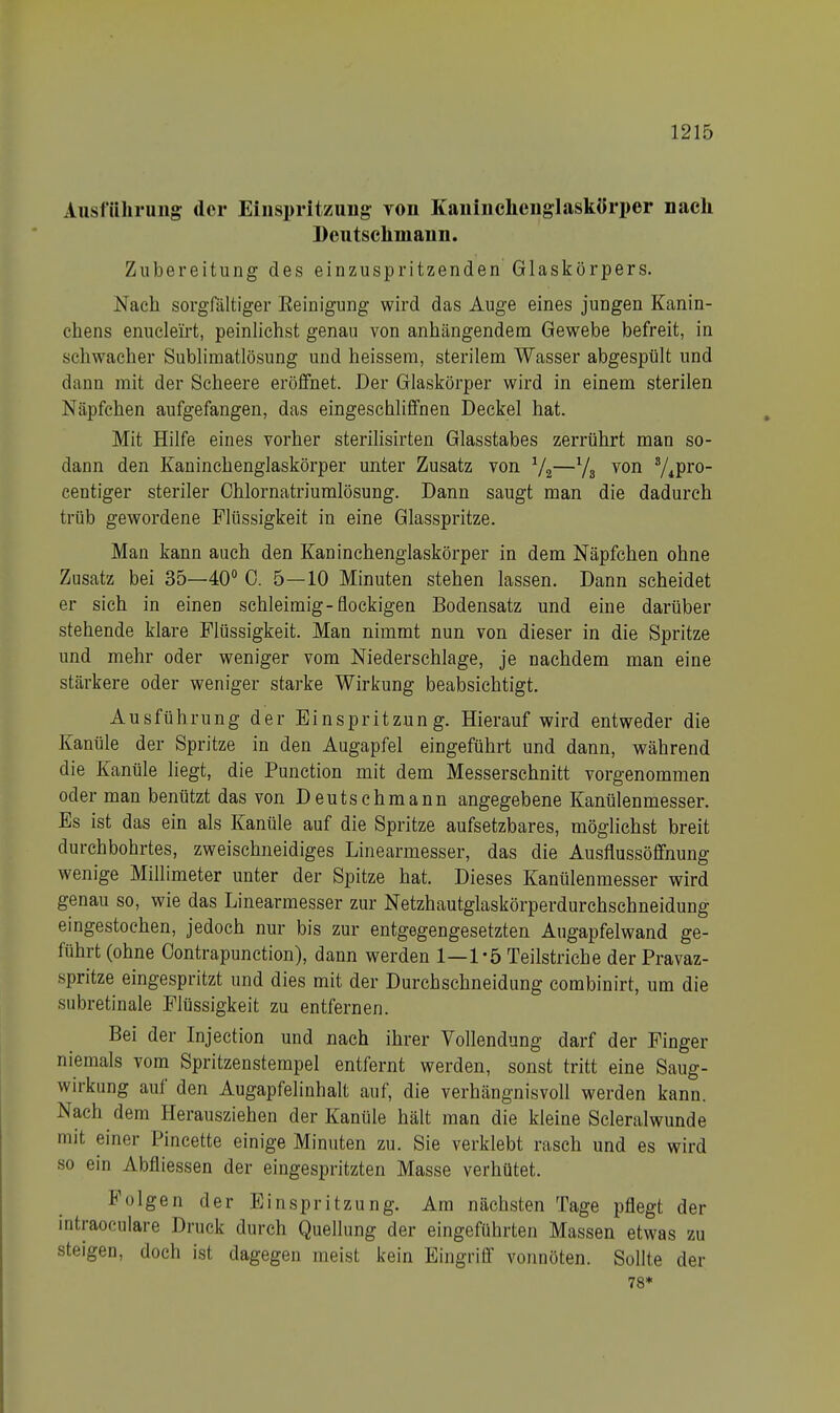 Ausführung der Einspritzung von Kanincheng-laskörper nach Deutschmann. Zubereitung des einzuspritzenden Glaskörpers. Nach sorgfältiger Eeinigung wird das Auge eines jungen Kanin- chens enuclei'rt, peinlichst genau von anhängendem Gewebe befreit, in schwacher Sublimatlösung und heissem, sterilem Wasser abgespült und dann mit der Scheere eröffnet. Der Glaskörper wird in einem sterilen Näpfchen aufgefangen, das eingeschliffnen Deckel hat. Mit Hilfe eines vorher sterilisirten Glasstabes zerrührt man so- dann den Kaninchenglaskörper unter Zusatz von 1/2—1/3 von s/ipro- centiger steriler Chlornatriumlösung. Dann saugt man die dadurch trüb gewordene Flüssigkeit in eine Glasspritze. Man kann auch den Kaninchenglaskörper in dem Näpfchen ohne Zusatz bei 35—40° 0. 5—10 Minuten stehen lassen. Dann scheidet er sich in einen schleimig-flockigen Bodensatz und eine darüber stehende klare Flüssigkeit. Man nimmt nun von dieser in die Spritze und mehr oder weniger vom Niederschlage, je nachdem man eine stärkere oder weniger starke Wirkung beabsichtigt. Ausführung der Einspritzung. Hierauf wird entweder die Kanüle der Spritze in den Augapfel eingeführt und dann, während die Kanüle liegt, die Punction mit dem Messerschnitt vorgenommen oder man benützt das von Deutschmann angegebene Kanülenmesser. Es ist das ein als Kanüle auf die Spritze aufsetzbares, möglichst breit durchbohrtes, zweischneidiges Linearmesser, das die Ausflussöffnung wenige Millimeter unter der Spitze hat. Dieses Kanülenmesser wird genau so, wie das Linearmesser zur Netzhautglaskörperdurchschneidung eingestochen, jedoch nur bis zur entgegengesetzten Augapfelwand ge- führt (ohne Oontrapunction), dann werden 1—1 «5 Teilstriche der Pravaz- spritze eingespritzt und dies mit der Durchschneidung combinirt, um die subretinale Flüssigkeit zu entfernen. Bei der Injection und nach ihrer Vollendung darf der Finger niemals vom Spritzenstempel entfernt werden, sonst tritt eine Saug- wirkung auf den Augapfelinhalt auf, die verhängnisvoll werden kann. Nach dem Herausziehen der Kanüle hält man die kleine Scleralwunde mit einer Pincette einige Minuten zu. Sie verklebt rasch und es wird so ein Abfliessen der eingespritzten Masse verhütet. folgen der Einspritzung. Am nächsten Tage pflegt der intraoculare Druck durch Quellung der eingeführten Massen etwas zu steigen, doch ist dagegen meist kein Eingriff vonnöten. Sollte der 78*