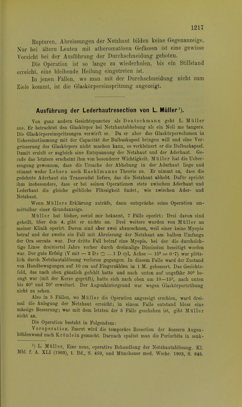 Rupturen, Abreissungen der Netzhaut bilden keine Gegenanzeige. Nur bei ältern Leuten mit atheromatösen Gefässen ist eine gewisse Vorsicht bei der Ausführung der Durchschneidung geboten. Die Operation ist so lange zu wiederholen, bis ein Stillstand erreicht, eine bleibende Heilung eingetreten ist. In jenen Fällen, wo man mit der Durchschneiduog nicht zum Ziele kommt, ist die Glaskörpereinspritzung angezeigt. Ausführung der Lederhautresection von L. Müller1). Von ganz andern Gesichtspuncten als Deutschmann geht L. Müller aus. Er betrachtet den Glaskörper bei Netzhautabhebung als ein Noli me tangere. Die Glaskörpereinspritzungen verwirft er. Da er aber das Glaskörpervolumen in Uebereinstimmung mit der Capacität der Bulbuskapsel bringen will und eine Ver- grösserung des Glaskörpers nicht machen kann, so verkleinert er die Bulbuskapsel. Damit erzielt er zugleich eine Entspannung der Netzhaut und der Aderhaut. Ge- rade das letztere erscheint ihm von besonderer Wichtigkeit. Müller hat die Ueber- zeugung gewonnen, dass die Ursache der Abhebung in der Aderhaut liege und stimmt weder Lebers noch Eaehlmanns Theorie zu. Er nimmt an, dass die gedehnte Aderhaut ein Transsudat liefere, das die Netzhaut abhebt. Dafür spricht ibm insbesondere, dass er bei seinen Operationen stets zwischen Aderhaut und Lederhaut die gleiche gelbliche Flüssigkeit findet, wie zwischen Ader- und Netzbaut. Wenn Müllers Erklärung zuträfe, dann entspräche seine Operation un- mittelbar einer Grundanzeige. Müller hat bisher, soviel mir bekannt, 7 Fälle operirt: Drei davon sind geheilt, über den 4. gibt er nichts an. Drei weitere wurden von Müller an meiner Klinik operirt. Davon sind aber zwei abzurechnen, weil einer keine Myopie betraf und der zweite ein Fall mit Abreissung der Netzhaut am halben Umfange der Ora serrata war. Der dritte Fall betraf eine Myopie, bei der die durchsich- tige Linse dreiviertel Jahre vorher durch dreimalige Discission beseitigt worden war. Der gute Erfolg (V mit — 2 Ds O 1D cyl. Achse — 15° = 0*7) war plötz- lich durch Netzhautablösung verloren gegangen. In diesem Falle ward der Zustand von Handbewegungen auf 10 cm auf Fingerzählen in 1 M. gebessert. Das Gesichts- feld, das nach oben gänzlich gefehlt hatte und nach unten auf ungefähr 30° be- engt war (mit der Kerze geprüft), hatte sich nach oben um 10—15°, nach unten bis 40° und 70° erweitert. Der Augenhintergrund war wegen Glaskörpertrübung nicht zu sehen. Also in 5 Fällen, wo Müller die Operation angezeigt erschien, ward drei- mal die Anlegung der Netzhaut erreicht; in einem Falle entstand bloss eine mässige Besserung; was mit dem letzten der 5 Fälle geschehen ist, gibt Müller nicht an. Die Operation besteht in Folgendem: Voroperation. Zuerst wird die temporäre Resection der äussern Augen- höhlenwand nach Krönlein gemacht. Darnach spaltet man die Periorbita in senk- *) L. Müller, Eine neue, operative Behandlung der Netzhautablösung. Kl. Mbl. f. A. XL1 (1903), 1. Bd., S. 459, und Münchener med. Wschr. 1903, S. 846.