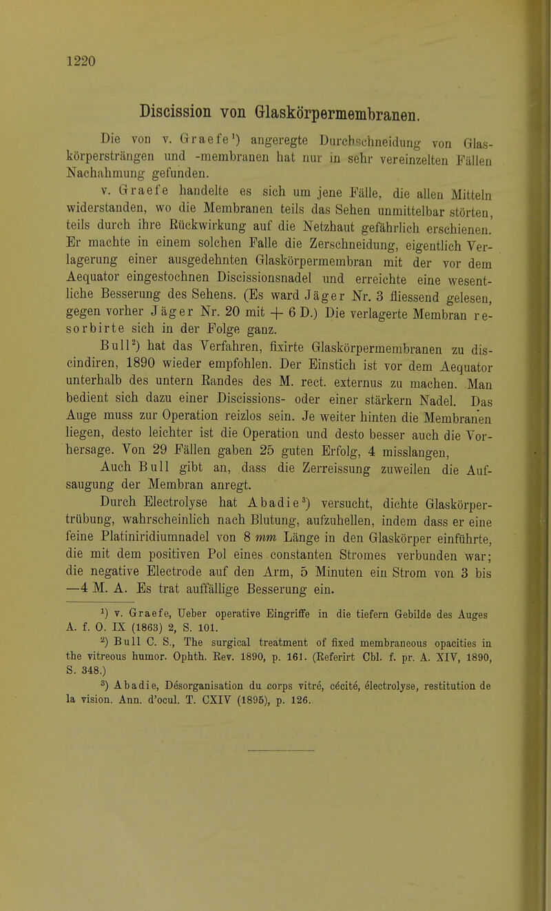 Discission von Grlaskörpermembranen. Die von v. Graefe') angeregte Durchschneidung von Glas- körpersträngen und -membranen hat nur in sehr vereinzelten Fällen Nachahmung gefunden. v. Graefe handelte es sich um jene Fälle, die allen Mitteln widerstanden, wo die Membranen teils das Sehen unmittelbar störten, teils durch ihre Rückwirkung auf die Netzhaut gefährlich erschienen.' Er machte in einem solchen Falle die Zerschneidung, eigentlich Ver- lagerung einer ausgedehnten Glaskörpermembran mit der vor dem Aequator eingestochnen Discissionsnadel und erreichte eine wesent- liche Besserung des Sehens. (Es ward Jäger Nr. 3 fliessend gelesen, gegen vorher Jäger Nr. 20 mit + 6 D.) Die verlagerte Membran re- sorbirte sich in der Folge ganz. Bull2) hat das Verfahren, fixirte Glaskörpermembranen zu dis- cindiren, 1890 wieder empfohlen. Der Einstich ist vor dem Aequator unterhalb des untern Randes des M. rect. externus zu machen. Man bedient sich dazu einer Discissions- oder einer stärkern Nadel. Das Auge muss zur Operation reizlos sein. Je weiter hinten die Membranen liegen, desto leichter ist die Operation und desto besser auch die Vor- hersage. Von 29 Fällen gaben 25 guten Erfolg, 4 misslangen, Auch Bull gibt an, dass die Zerreissung zuweilen die Auf- saugung der Membran anregt. Durch Electrolyse hat Abadie3) versucht, dichte Glaskörper- trübung, wahrscheinlich nach Blutung, aufzuhellen, indem dass er eine feine Platiniridiumnadel von 8 mm Länge in den Glaskörper einführte, die mit dem positiven Pol eines constanten Stromes verbunden war; die negative Electrode auf den Arm, 5 Minuten ein Strom von 3 bis —4 M. A. Es trat auffällige Besserung ein. J) v. Graefe, Ueber operative Eingriffe in die tiefern Gebilde des Auges A. f. 0. IX (1863) 2, S. 101. a) Bull C. S., The surgical treatment of fixed membraneous opacities in the vitreous humor. Ophth. Eev. 1890, p. 161. (Eeferirt Cbl. f. pr. A. XIV, 1890, S. 348.) 3) Abadie, Desorganisation du corps vitre, cecite, electrolyse, restitution de la vision. Ann. d'ocul. T. CXIV (1896), p. 126.