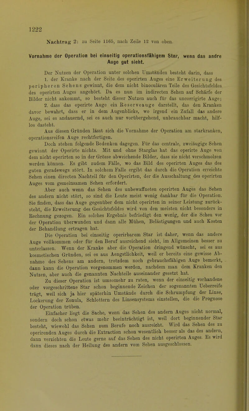 Nachtrag 2: zu Seite 1165, nach Zeile 12 von oben. Vornahme der Operation bei einseitig operationsfähigem Star, wenn das andre Auge gut sieht. Der Nutzen der Operation unter solchen Umständen besteht darin, dass 1. der Kranke nach der Seite des operirten Auges eine Erweiterung des peripheren Sehens gewinnt, die dem nicht binoculären Teile des Gesichtsfeldes des operirten Auges angehört. Da es nun im indirecten Sehen auf Schärfe der Bilder nicht ankommt, so besteht dieser Nutzen auch für das uncorrigirte Auge; 2. dass das operirte Auge ein Eeserveauge darstellt, das den Kranken davor bewahrt, dass er in dem Augenblicke, wo irgend ein Zufall das andere Auge, sei es andauernd, sei es auch nur vorübergehend, unbrauchbar macht, hilf- los dasteht. Aus diesen Gründen lässt sich die Vornahme der Operation am starkranken, operationsreifen Auge rechtfertigen. Doch stehen folgende Bedenken dagegen. Für das centrale, zweiäugige Sehen gewinnt der Operirte nichts. Mit und ohne Starglas hat das operirte Auge von dem nicht operirten so in der Grösse abweichende Bilder, dass sie nicht verschmolzen werden können. Es gibt zudem Fälle, wo das Bild des operirten Auges das des guten geradewegs stört. In solchem Falle ergibt das durch die Operation erreichte Sehen einen directen Nachteil für den Operirten, der die Ausschaltung des operirten Auges vom gemeinsamen Sehen erfordert. Aber auch wenn das Sehen des unbewaffneten operirten Auges das Sehen des andern nicht stört, so sind die Leute meist wenig dankbar für die Operation. Sie finden, dass das Auge gegenüber dem nicht operirten in seiner Leistung zurück- steht, die Erweiterung des Gesichtsfeldes wird von den meisten nicht besonders in Rechnung gezogen. Ein solches Ergebnis befriedigt den wenig, der die Scheu vor der Operation überwunden und dann alle Mühen, Belästigungen und auch Kosten der Behandlung ertragen hat. Die Operation bei einseitig operirbarem Star ist daher, wenn das andere Auge vollkommen oder für den Beruf ausreichend sieht, im Allgemeinen besser zu unterlassen. Wenn der Kranke aber die Operation dringend wünscht, sei es aus kosmetischen Gründen, sei es aus Aengstliehkeit, weil er bereits eine gewisse Ab- nahme des Sehens am andern, trotzdem noch gebrauchsfähigen Auge bemerkt, dann kann die Operation vorgenommen werden, nachdem man dem Kranken den Nutzen, aber auch die genannten Nachteile auseinander gesetzt hat. Zu dieser Operation ist umsomehr zu raten, wenn der einseitig vorhandene oder vorgeschrittene Star schon beginnende Zeichen der sogenannten Ueberreife trägt, weil sich ja hier späterhin Umstände durch die Schrumpfung der Linse, Lockerung der Zonula, Schlottern des Linsensystems einstellen, die die Prognose der Operation trüben. Einfacher liegt die Sache, wenn das Sehen des andern Auges nicht normal, sondern doch schon etwas mehr beeinträchtigt ist, weil dort beginnender Star besteht, wiewohl das Sehen zum Berufe noch ausreicht. Wird das Sehen des zu operirenden Auges durch die Extraction schon wesentlich besser als das des andern, dann verzichten die Leute gerne auf das Sehen des nicht operirten Auges. Es wird dann dieses nach der Heilung des andern vom Sehen ausgeschlossen.