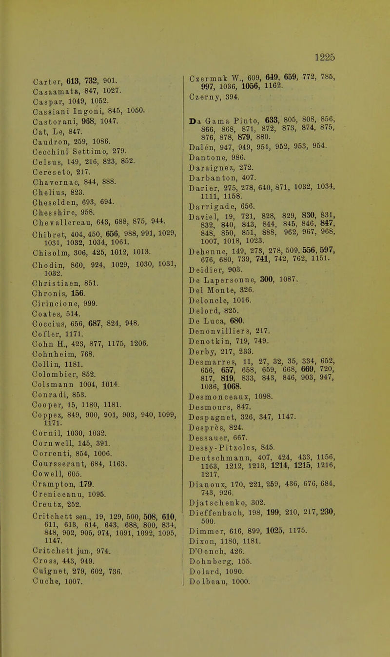 Carter, 613, 732, 901. Casaamata, 847, 1027. Caspar, 1049, 1062. Cassiani Ingoni, 845, 1050. Castorani, 968, 1047. Cat, Le, 847. Caudron, 259, 1086. Cecchini Settimo, 279. Celsus, 149, 216, 823, 852. Cereseto, 217. Chavernac, 844, 888. Chelius, 823. Cheselden, 693, 694. Chesshire, 958. Chev allere au, 643, 688, 875, 944. Chibret, 404, 450, 656, 988, 991, 1029, 1031, 1032, 1034, 1061. Chisolm, 306, 425, 1012, 1013. Chodin, 860, 924, 1029, 1030, 1031, 1032. Christiaen, 851. Chronis, 156. Cirincione, 999. Coates, 514. Coccius, 656, 687, 824, 948. Cofler, 1171. Cohn H., 423, 877, 1175, 1206. Cohnheim, 768. Collin, 1181. Colombier, 852. Colsmann 1004, 1014. Conradi, 853. Cooper, 15, 1180, 1181. Coppez, 849, 900, 901, 903, 940, 1099, 1171. Cornil, 1030, 1032. Cornwell, 145, 391. Correnti, 854, 1006. Coursserant, 684, 1163. Cowell, 605. Crampton, 179. Creniceanu, 1095. Creutz, 252. Critchett sen., 19, 129, 500,508, 610, 611, 613, 614, 643, 688, 800, 834, 848, 902, 905, 974, 1091, 1092, 1095, 1147. Critchett jun., 974. Cross, 443, 949. Cuignet, 279, 602, 736. Cuche, 1007. Czermak W., 609, 649, 659, 772, 786, 997, 1036, 1056, 1162. Czerny, 394. Da Gama Pinto, 633, 805, 808, 856, 866, 868, 871, 872, 873, 874, 875, 876, 878, 879, 880. Dalen, 947, 949, 951, 952, 953, 954. Dantone, 986. Daraignez, 272. Darbanton, 407. Darier, 275, 278,640,871, 1032, 1034, 1111, 1158. Darrigade, 656. Daviel, 19, 721, 828, 829, 830, 831, 832, 840, 843, 844, 845, 846, 847, 848, 850, 851, 888, 962, 967, 968, 1007, 1018, 1023. Dehenne, 149, 273, 278, 509, 556, 597, 676, 680, 739, 741, 742, 762, 1151. Deidier, 903. De Lapersonne, 300, 1087. Del Monte, 326. Deloncle, 1016. Delord, 825. De Luca, 680. Denonvilliers, 217. Denotkin, 719, 749. Derby, 217, 233. Desmarres, 11, 27, 32, 35, 334, 652, 656, 657, 658, 659, 668, 669, 720, 817, 819, 833, 843, 846, 903, 947, 1036, 1068. Desmonceaux, 1098. Desmours, 847. Despagnet, 326, 347, 1147. Despres, 824. Dessauer, 667. Dessy-Pitzoles, 845. Deutschmann, 407, 424, 433, 1156, 1163, 1212, 1213, 1214, 1215, 1216, 1217. Dianoux, 170, 221, 269, 436, 676, 684, 743, 926. Djatschenko, 302. Dieffenbach, 198, 199, 210, 217,230, 500. Dimmer, 616, 899, 1025, 1175. Dixon, 1180, 1181. D'Oench, 426. Dohnberg, 155. Dolard, 1090. Do lbeau, 1000.