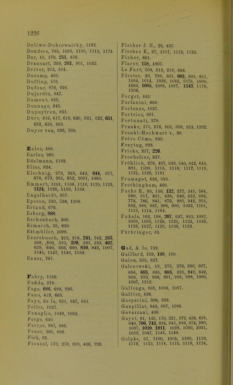 Doliwo-Dobrowalsky, 1182. Donders, 765, 1099, 1105, 1113, 1174. Dor, 10, 170, 251, 438. Dransart, 259, 261, 901, 1032. Driver, 213, 514. Ducanip, 450. Duffing, 676. Dufour, 876, 926. Duj ardin, 847. Duinont, 832. Dun nage, 645. Dupuytren, 831. Dürr, 616, 617, 619, 620, 621, 622, 631, 632, 633, 662. Duyse van, 926, 928. Eales, 488. Earles, 969. Edelmann, 1182. Elias, 824. Elschnig, 279, 283, 643, 644, 877, 878, 879, 951, 952, 1081, 1083. Emmert, 1101, 1108, 1116, 1120, 1123, 1124, 1126, 1130, 1134. Engelhardt, 957. Eperon, 520, 528, 1106. Ertaud, 676. Esberg, 888. Eschenbach, 500. Esmarch, 35, 820. Ettmüller, 1098. Eversbusch, 212, 218, 241, 242, 263, 308, 309, 310, 320, 321, 333, 402, 639, 640, 666, 690, 810, 842, 1097, 1144, 1147, 1149, 1150. Exner, 767. Fabry, 1180. Fadda, 278. Page, 686, 689, 926. Fano, 419, 603. Paye, de la, 831, 847, 851. Feller, 1027. Fenoglio, 1049, 1052. Ferge, 640. Ferrer, 987, 988. Feuer, 301, 898. Fick, 61. Fieuzal, 170, 278, 319, 436, 926. Fischer J. N., 29, 437. Fischer E., 37, 1117, 1119, 1120. Fisher, 861. Flarer, 158, 1007. Le Fort, 309, 213, 218, 684. Förster, 30, 798, 801, 802, 803, 851, 1004, 1014, 1036, 1046, 1078, 1080, 1084, 1085, 1086, 1087, 1143, 1178, 1206. Forget, 443. Forlanini, 666. Forlenze, 1027. Fortries, 887. Fortunati, 278. Franke, 171, 576, 805, 808, 813, 1202. Frankl-Hochwart v., 99. Frere Cöme, 839. Freytag, 828. Fricke, 217, 226. Froebelius, 837. Fröhlich, 278, 407, 639, 640, 642, 644, 881, 1100, 1115, 1116, 1117, 1118, 1121, 1126, 1181. Fromaget, 636, 926. Frothingham, 400. Fuchs E., 95, 130, 132, 277, 345, 584, 590, 617, 621, 638, 640, 652, 685, 774, 786, 841, 875, 885, 942, 953, 982, 986, 987, 988, 990, 1032, 1101, 1113, 1114, 1164. Fukala, 162, 198, 207, 637, 863, 1097, 1099, 1100, 1120, 1121, 1123, 1125, 1126, 1127, 1128, 1138, 1139. Für bring er, 63. Gad, A. le, 739. Gaillard, 129, 148, 150. Galen, 595, 827. Galezowski, 19, 276, 278, 280, 607, 656, 683, 685, 686, 691, 842, 849, 968, 970, 988, 991, 996, 998, 1000, 1007, 1212. Gallenga, 803, 1086, 1087. Galtier, 636. Gasparini, 308, 928. Gaupillat, 843, 987, 1096. Gavazzani, 408. Gayet, 61, 145, 170, 221, 372, 436, 638, 040, 706, 743, 824, 845, 849, 874, 990, 1007, 1010, 1011, 1028, 1030, 1031, 1032, 1047, 1145, 1149. Gelpke, 37, 1100, 1106, 1108, 1110, 1112, 1113, 1114, 1116, 1118, 1124,