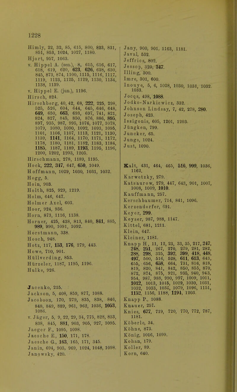 Himly, 22, 32, 85, 615, 800, 823, 831, 851, 853, 1024, 1027, 1180. Hjort, 957, 1063. v. Hippel A. (sen.), 8, 615, 616, 617, 618, 619, 620, 623, 626, 628, 630, 845, 873, 874, 1100, 1115, 1116, 1117, 1119, 1123, 1126, 1129, 1130, 1134, 1138, 1139. v. Hippel E. (jun.), 1196. Hirsch, 824. Hirschberg, 40, 42, 68, 222, 225, 298, 525, 526, 604, 644, 645, 646, 648, 649, 650, 663, 693, 697, 741, 821, 824, 827, 845, 850, 876, 886, 895, 897, 935, 987, 995, 1076, 1077, 1078, 1079, 1080, 1090, 1092, 1093, 1095, 1101, 1106, 1107, 1113, 1121, 1130, 1139, 1141, 1164, 1170, 1171, 1172, 1178, 1180, 1181, 1182, 1183, 1184, 1185, 1187, 1189, 1193, 1195, 1196, 1200, 1202, 1203, 1205. Hirschmann, 278, 1189, 1195. Hock, 222, 347, 647, 650, 1049. Hoffmann, 1029, 1030, 1031, 1032. Hogg, 5. Ho in, 903. Holth, 825, 929, 1219. Holm, 646, 647. Holmer Axel, 603. Hoor, 924, 936. Horn, 873, 1116, 1138. Horner, 425, 438, 813, 840, 811, 885, 989, 990, 1091, 1092. Horstmann, 338. Hosch, 948. Hotz, 117, 153, 176, 279, 443. Howe, 710, 901. Hüllverding, 853. Hürzeler, 1187, 1195, 1196. Hulke, 926. Jacenko, 215. Jackson, 5, 408, 859, 877, 1088. Jacobson, 170, 279, 835, 838, 846, 848, 849, 889, 961, 962, 1036, 1053, 1086. v. Jäger, 5, 9, 22, 29, 34, 775, 828, 833, 838, 845, 881, 903, 905, 927, 1095. Jaeger F., 1095, 1098. Jaesche E., 150, 171, 178. Jaesche G., 163, 165, 171, 345. Janin, 694, 903, 969, 1024, 1048, 1098. Janowsky, 420. Jany, 900, 901, 1163, 1181. Javal, 632. Jeffrics, 802. Jessop, 320, 347. Illing, 300. Imre, 301, 600. Inouye, 5, 6, 1028, 1030, 1031, 1032. 1033. Jocqs, 498, 1088. Jodko-Narkiewicz, 332. Johnson Lindsay, 7, 42, 278, 280. Joseph, 423. Issigonis, 605, 1201, 1203. Jungken, 799. Juncker, 65. Jungs, 1024. Just, 1090. Kalt, 431, 464, 465, 516, 999, 1036, 1162. Karwetzky, 279. Katsaurow, 279, 447, 643, 901, 1007, 1008, 1009, 1010. Kauffmann, 257. Kerschbaumer, 714, 841, 1096. Kerzendorfer, 091. Key er, 299. Keyser, 987, 988, 1147. Kittel, 681, 1211. Klein, 647. Kleiner, 1181. Knapp H, 11, 12, 23, 33, 35,217,247, 248, 251, 267, 270, 279, 281, 282, 288, 298, 325, 392, 399, 418, 448, 497, 500, 516, 528, 611, 613, 643, 655, 656, 658, 664, 731, 816, 818, 819, 820, 841, 842, 850, 855, 870, 872, 874, 875, 921, 935, 940, 943, 954, 987, 988, 990, 997, 1009, 1011, 1012, 1013, 1015, 1029, 1030, 1031, 1032, 1033, 1036, 1079, 1096, 1151, 1152, 1156, 1188. 1194, 1203. Knapp P., 1088. Knau er, 257. Knies, 677, 719, 720, 770, 772, 787, 1181. Küberle, 34. Köhne, 873. König, 1016, 1099. Kohan, 179. Koller, 89. Korn, 640.