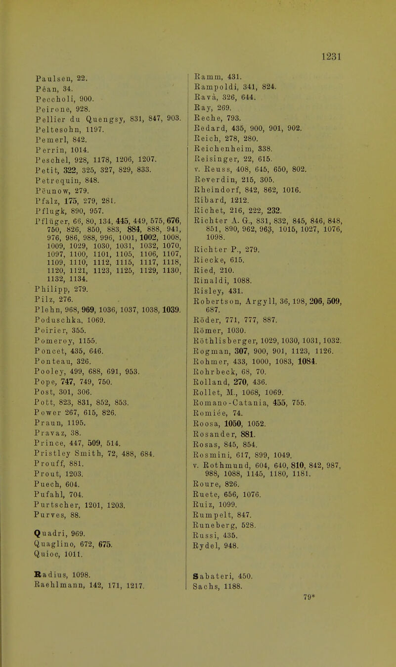 Paulseu, 22. Pean, 34. Peccholi, 900. Peirone, 928. Pellier du Quengsy, 831, 847, 903. Peltesohn, 1197. Pemerl, 842. Per rin, 1014. Peschel, 928, 1178, 1206, 1207. Petit, 322, 325, 327, 829, 833. Petrequin, 848. Peunow, 279. Pfalz, 175, 279, 281. Pflugk, 890, 957. Pflüger, 66, 80, 134, 445, 449, 575,676, 750, 826, 850, 883, 884, 888, 941, 976, 986, 988, 996, 1001, 1002, 1008, 1009, 1029, 1030, 1031, 1032, 1070, 1097, 1100, 1101, 1105, 1106, 1107, 1109, 1110, 1112, 1115, 1117, 1118, 1120, 1121, 1123, 1125, 1129, 1130, 1132, 1134. Philipp, 279. Pilz, 276. Plehn, 968, 969, 1036, 1037, 1038,1039. Poduschka, 1069. Poirier, 355. Ponieroy, 1155. Poncet, 435, 646. Ponteau, 326. Pooley, 499, 688, 691, 953. Pope, 747, 749, 750. Post, 301, 306. Pott, 823, 831, 852, 853. Power 267, 615, 826. Praun, 1195. Pravaz, 38. Prince, 447, 509, 514. Pristley Smith, 72, 488, 684. Pro uff, 881. Prout, 1203. Puech, 604. Pufahl, 704. Purtscher, 1201, 1203. Purves, 88. Quadri, 969. Quaglino, 672, 675. Quioc, 1011. Radius, 1098. Raehlmann, 142, 171, 1217. Bamui, 431. Rampoldi, 341, 824. Ravä, 326, 644. Ray, 269. Reche, 793. Redard, 435, 900, 901, 902. Reich, 278, 280. Reichenheim, 338. Reisinger, 22, 615. v. Reuss, 408, 645, 650, 802. Reverdin, 215, 305. Rheindorf, 842, 862, 1016. Rihard, 1212. Richet, 216, 222, 232. Richter A. G., 831, 832, 845, 846, 848, 851, 890, 962, 963, 1015, 1027, 1076, 1098. Richter P., 279. Riecke, 615. Ried, 210. Rinaldi, 1088. Risley, 431. Robertson, Argyll, 36,198, 206, 509, 687. Röder, 771, 777, 887. Römer, 1030. Röthlisherger, 1029,1030, 1031,1032. Rogman, 307, 900, 901, 1123, 1126. Rohmer, 433, 1000, 1083, 1084. Rohrbeck, 68, 70. Rolland, 270, 436. Rollet, M., 1068, 1069. Romano-Catania, 455, 755. Romiee, 74. Roosa, 1050, 1052. Rosander, 881. Rosas, 845, 854. Rosmini, 617, 899, 1049. v. Rothmund, 604, 640, 810, 842, 987, 988, 1088, 1145, 1180, 1181. Roure, 826. Ruete, 656, 1076. Ruiz, 1099. Rumpelt, 847. Runeberg, 628. Russi, 435. Rydel, 948. Sabateri, 450. Sachs, 1188. 79*