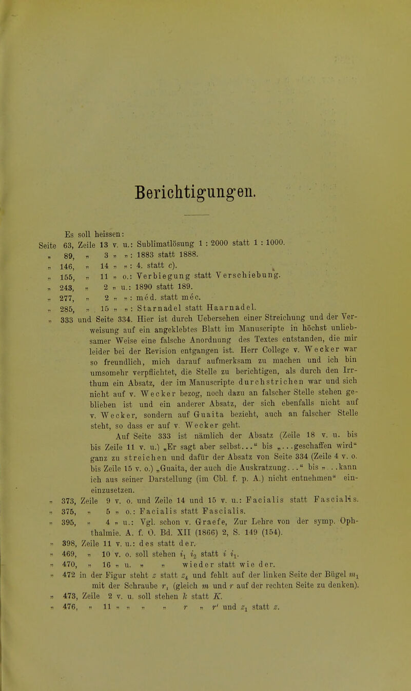 Berichtigungen. Es soll heissen: 63, Zeile 13 v. u.: Sublimatlösung 1 : 2000 statt 1 : 1000. 89, n 3 n »: 1883 statt 1888. 146, >i 14 n >! : 4. statt c). 155, « 11 n o.: Verbiegung statt Verschiebung. 243, » 2 » u.: 1890 statt 189. 277, Ii 2 ii n : med. statt mec. 285, ii 15 n n: Starnadel statt Haarnadel. 333 und Seite 334. Hier ist durch Uebersehen einer Streicbung und der Ver- weisung auf ein angeklebtes Blatt im Manuscripte in höchst unlieb- samer Weise eine falsche Anordnung des Textes entstanden, die mir leider bei der Revision entgangen ist. Herr College v. Wecker war so freundlich, mich darauf aufmerksam zu machen und ich bin umsomebr verpflichtet, die Stelle zu berichtigen, als durch den Irr- thum ein Absatz, der im Manuscripte durchstrichen war und sich nicht auf v. Wecker bezog, noch dazu an falscher Stelle stehen ge- blieben ist und ein anderer Absatz, der sich ebenfalls nicht auf v. Wecker, sondern auf Guaita bezieht, auch an falscher Stelle steht, so dass er auf v. Wecker geht. Auf Seite 333 ist nämlich der Absatz (Zeile 18 v. u. bis bis Zeile 11 v. u.) „Er sagt aber selbst... bis „...geschaffen wird ganz zu streichen und dafür der Absatz von Seite 334 (Zeile 4 v. o. bis Zeile 15 v. o.) „Guaita, der auch die Auskratzung... bis » . .kann ich aus seiner Darstellung (im Cbl. f. p. A.) nicht entnehmen ein- einzusetzen. 373, Zeile 9 v. o. und Zeile 14 und 15 v. u.: Facialis statt FasciaHs. 375, n 5 n o.: Facialis statt Fascialis. 395, ,i 4 n u.: Vgl. schon v. Graefe, Zur Lehre von der symp. Oph- thalmie. A. f. 0. Bd. XII (1866) 2, S. 149 (154). 398, Zeile 11 v. u.: des statt der. 469, » 10 v. o. soll stehen i1 i2 statt * ix. 470, ii 16 n u. ii n wieder statt wie der. 472 in der Figur steht z statt «f4 und fehlt auf der linken Seite der Bügel mx mit der Schraube r, (gleich m und r auf der rechten Seite zu denken). 473, Zeile 2 v. u. soll stehen 7c statt K. 476, » 11 it it m n t n r' und zx statt z.