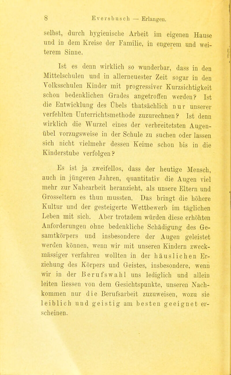 — Erlangen. selbst, durch hygienische Arbeit im eigenen Hause und in dem Kreise der Familie, in engerem und wei- terem Sinne. Ist es denn wirklich so wunderbar, dass in den Mittelschulen und in allerneuester Zeit sogar in den Volksschulen Kinder mit progressiver Kurzsichtigkeit schon bedenklichen Grades angetroffen werden? Ist die Entwicklung des Übels thatsächlich nur unserer verfehlten Unterrichtsmethode zuzurechnen? Ist denn wirklich die Wurzel eines der verbreitetsten Augen- übel vorzugsweise in der Schule zu suchen oder lassen sich nicht vielmehr dessen Keime schon bis in die Kinderstube verfolgen ? Es ist ja zweifellos, dass der heutige Mensch, auch in jüngeren Jahren, quantitativ die Augen viel mehr zur Nahearbeit heranzieht, als unsere Eltern und Grosseltern es thun mussten. Das bringt die höhere Kultur und der gesteigerte Wettbewerb im täglichen Leben mit sich. Aber trotzdem würden diese erhöhten Anforderungen ohne bedenkliche Schädigung des Ge- samtkörpers und insbesondere der Augen geleistet werden können, wenn wir mit unseren Kindern zweck- mässiger verfahren wollten in der häuslichen Er- ziehung des Körpers und Geistes, insbesondere, wenn wir in der Berufswahl uns lediglich und allein leiten Messen von dem Gesichtspunkte, unseren Nach- kommen nur die Berufsarbeit zuzuweisen, wozu sie leiblich und geistig am besten geeignet er- scheinen.