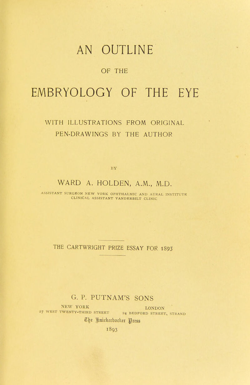 AN OUTLINE OF THE EMBRYOLOGY OF THE EYE WITH ILLUSTRATIONS FROM ORIGINAL PEN-DRAWINGS BY THE AUTHOR BY WARD A. HOLDEN, A.M., M.D. ASSISTANT SURGEON NEW YORK OPHTHALMIC AND AURAL INSTITUTE CLINICAL ASSISTANT VANDERBILT CLINIC THE CARTWRIGHT PRIZE ESSAY FOR 1S93 G. P. PUTNAM'S SONS NEW YORK LONDON 27 WEST TWENTV-THIRD STREET 24 BEDFORD STREET, STRA <% ftniclurbochcr $Jrcss 1893