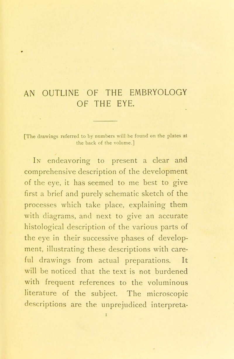 AN OUTLINE OF THE EMBRYOLOGY OF THE EYE. [The drawings referred to by numbers will be found on the plates at the back of the volume.] In endeavoring to present a clear and comprehensive description of the development of the eye, it has seemed to me best to give first a brief and purely schematic sketch of the processes which take place, explaining them with diagrams, and next to give an accurate histological description of the various parts of the eye in their successive phases of develop- ment, illustrating these descriptions with care- ful drawings from actual preparations. It will be noticed that the text is not burdened with frequent references to the voluminous literature of the subject. The microscopic descriptions are the unprejudiced interpreta-
