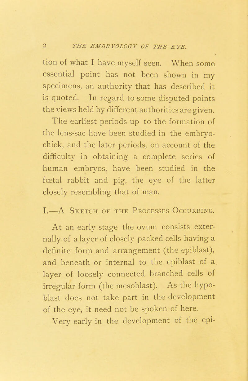 tion of what I have myself seen. When some essential point has not been shown in my specimens, an authority that has described it is quoted. In regard to some disputed points the views held by different authorities are given. The earliest periods up to the formation of the lens-sac have been studied in the embryo- chick, and the later periods, on account of the difficulty in obtaining a complete series of human embryos, have been studied in the fcetal rabbit and pig, the eye of the latter closely resembling that of man. I.—A Sketch of the Processes Occurring. At an early stage the ovum consists exter- nally of a layer of closely packed cells having a definite form and arrangement (the epiblast), and beneath or internal to the epiblast of a. layer of loosely connected branched cells of irregular form (the mesoblast). As the hypo- blast does not take part in the development of the eye, it need not be spoken of here. Very early in the development of the epi-