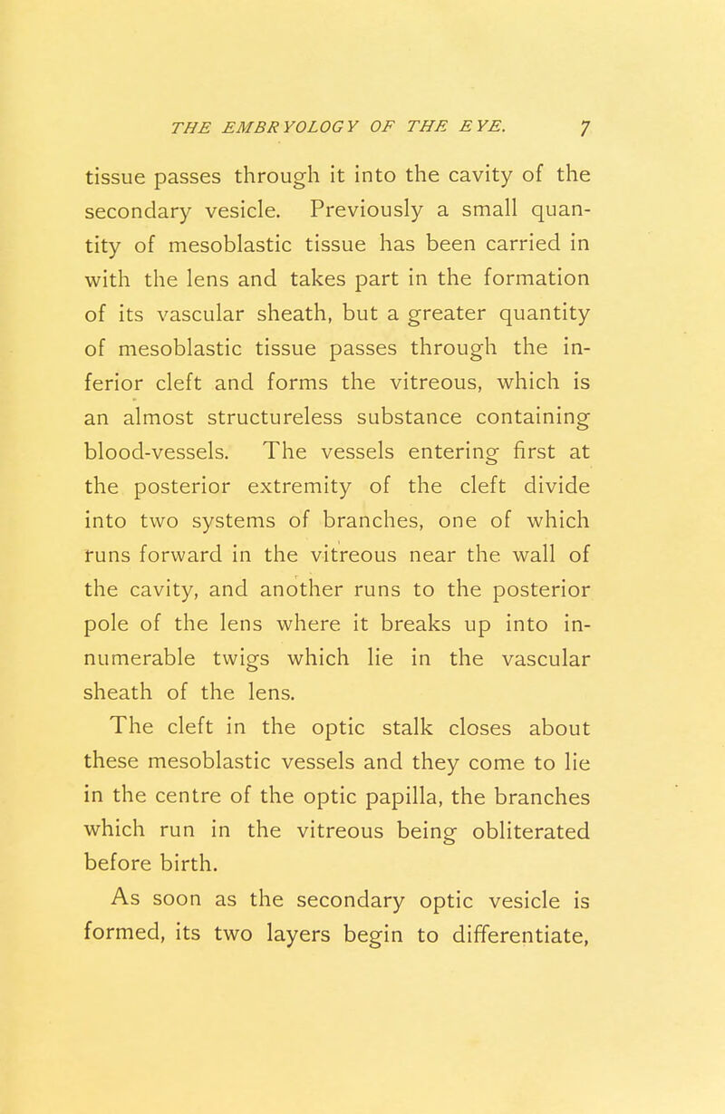 tissue passes through it into the cavity of the secondary vesicle. Previously a small quan- tity of mesoblastic tissue has been carried in with the lens and takes part in the formation of its vascular sheath, but a greater quantity of mesoblastic tissue passes through the in- ferior cleft and forms the vitreous, which is an almost structureless substance containing blood-vessels. The vessels entering first at the posterior extremity of the cleft divide into two systems of branches, one of which runs forward in the vitreous near the wall of the cavity, and another runs to the posterior pole of the lens where it breaks up into in- numerable twigs which lie in the vascular sheath of the lens. The cleft in the optic stalk closes about these mesoblastic vessels and they come to lie in the centre of the optic papilla, the branches which run in the vitreous being obliterated before birth. As soon as the secondary optic vesicle is formed, its two layers begin to differentiate,