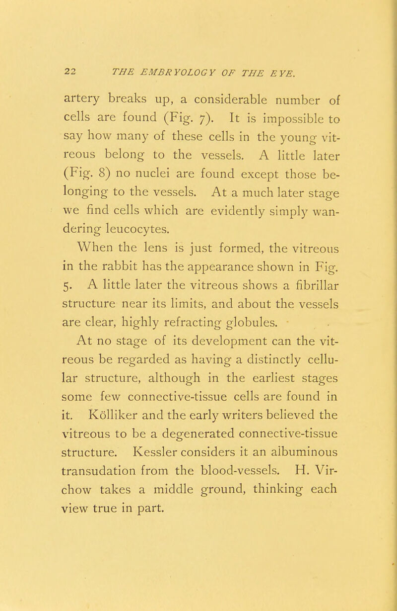 artery breaks up, a considerable number of cells are found (Fig. 7). It is impossible to say how many of these cells in the young vit- reous belong to the vessels. A little later (Fig. 8) no nuclei are found except those be- longing to the vessels. At a much later stage we find cells which are evidently simply wan- dering leucocytes. When the lens is just formed, the vitreous in the rabbit has the appearance shown in Fig. 5. A little later the vitreous shows a fibrillar structure near its limits, and about the vessels are clear, highly refracting globules. At no stage of its development can the vit- reous be regarded as having a distinctly cellu- lar structure, although in the earliest stages some few connective-tissue cells are found in it. Kolliker and the early writers believed the vitreous to be a degenerated connective-tissue structure. Kessler considers it an albuminous transudation from the blood-vessels. H. Vir- chow takes a middle ground, thinking each view true in part.