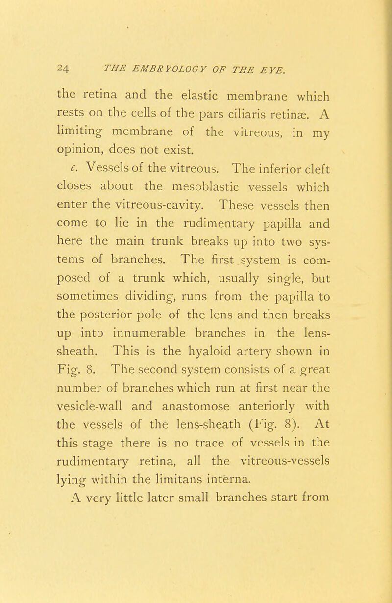 the retina and the elastic membrane which rests on the cells of the pars ciliaris retinae. A limiting membrane of the vitreous, in my opinion, does not exist. c. Vessels of the vitreous. The inferior cleft closes about the mesoblastic vessels which enter the vitreous-cavity. These vessels then come to lie in the rudimentary papilla and here the main trunk breaks up into two sys- tems of branches. The first system is com- posed of a trunk which, usually single, but sometimes dividing, runs from the papilla to the posterior pole of the lens and then breaks up into innumerable branches in the lens- sheath. This is the hyaloid artery shown in Fig. 8. The second system consists of a great number of branches which run at first near the vesicle-wall and anastomose anteriorly with the vessels of the lens-sheath (Fig. 8). At this stage there is no trace of vessels in the rudimentary retina, all the vitreous-vessels lying within the limitans interna. A very little later small branches start from