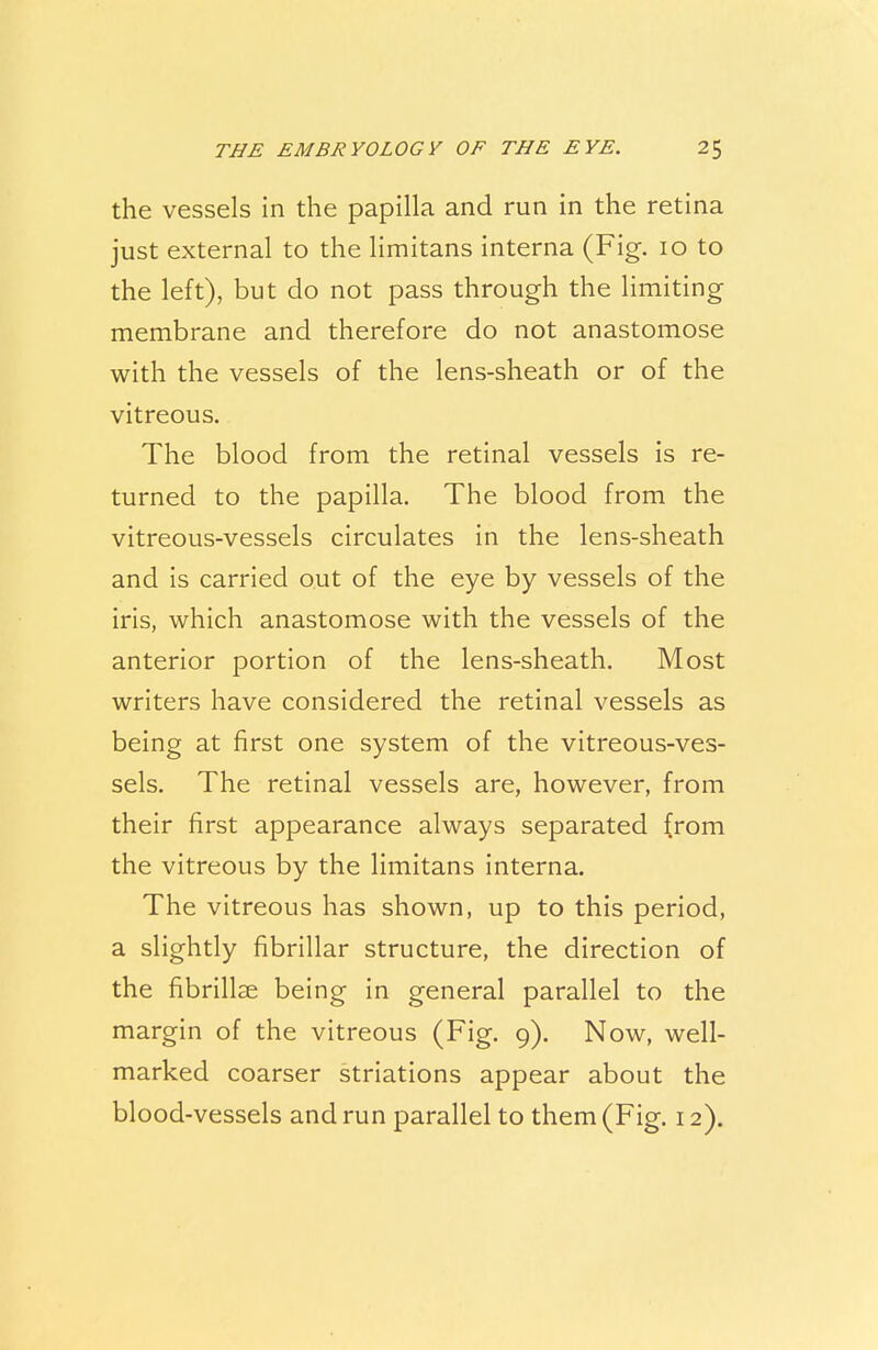 the vessels in the papilla and run in the retina just external to the limitans interna (Fig. 10 to the left), but do not pass through the limiting membrane and therefore do not anastomose with the vessels of the lens-sheath or of the vitreous. The blood from the retinal vessels is re- turned to the papilla. The blood from the vitreous-vessels circulates in the lens-sheath and is carried out of the eye by vessels of the iris, which anastomose with the vessels of the anterior portion of the lens-sheath. Most writers have considered the retinal vessels as being at first one system of the vitreous-ves- sels. The retinal vessels are, however, from their first appearance always separated from the vitreous by the limitans interna. The vitreous has shown, up to this period, a slightly fibrillar structure, the direction of the fibrillar being in general parallel to the margin of the vitreous (Fig. 9). Now, well- marked coarser striations appear about the blood-vessels and run parallel to them (Fig. 12).
