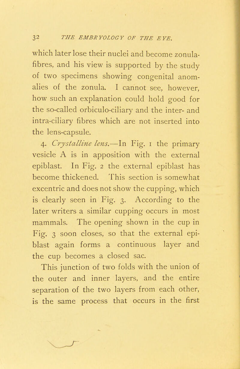 which later lose their nuclei and become zonula- fibres, and his view is supported by the study of two specimens showing congenital anom- alies of the zonula. I cannot see, however, how such an explanation could hold good for the so-called orbiculo-ciliary and the inter- and intra-ciliary fibres which are not inserted into the lens-capsule. 4. Crystalline lens.—In Fig. 1 the primary vesicle A is in apposition with the external epiblast. In Fig. 2 the external epiblast has become thickened. This section is somewhat excentric and does not show the cupping, which is clearly seen in Fig. 3. According to the later writers a similar cupping occurs in most mammals. The opening shown in the cup in Fig. 3 soon closes, so that the external epi- blast again forms a continuous layer and the cup becomes a closed sac. This junction of two folds with the union of the outer and inner layers, and the entire separation of the two layers from each other, is the same process that occurs in the first