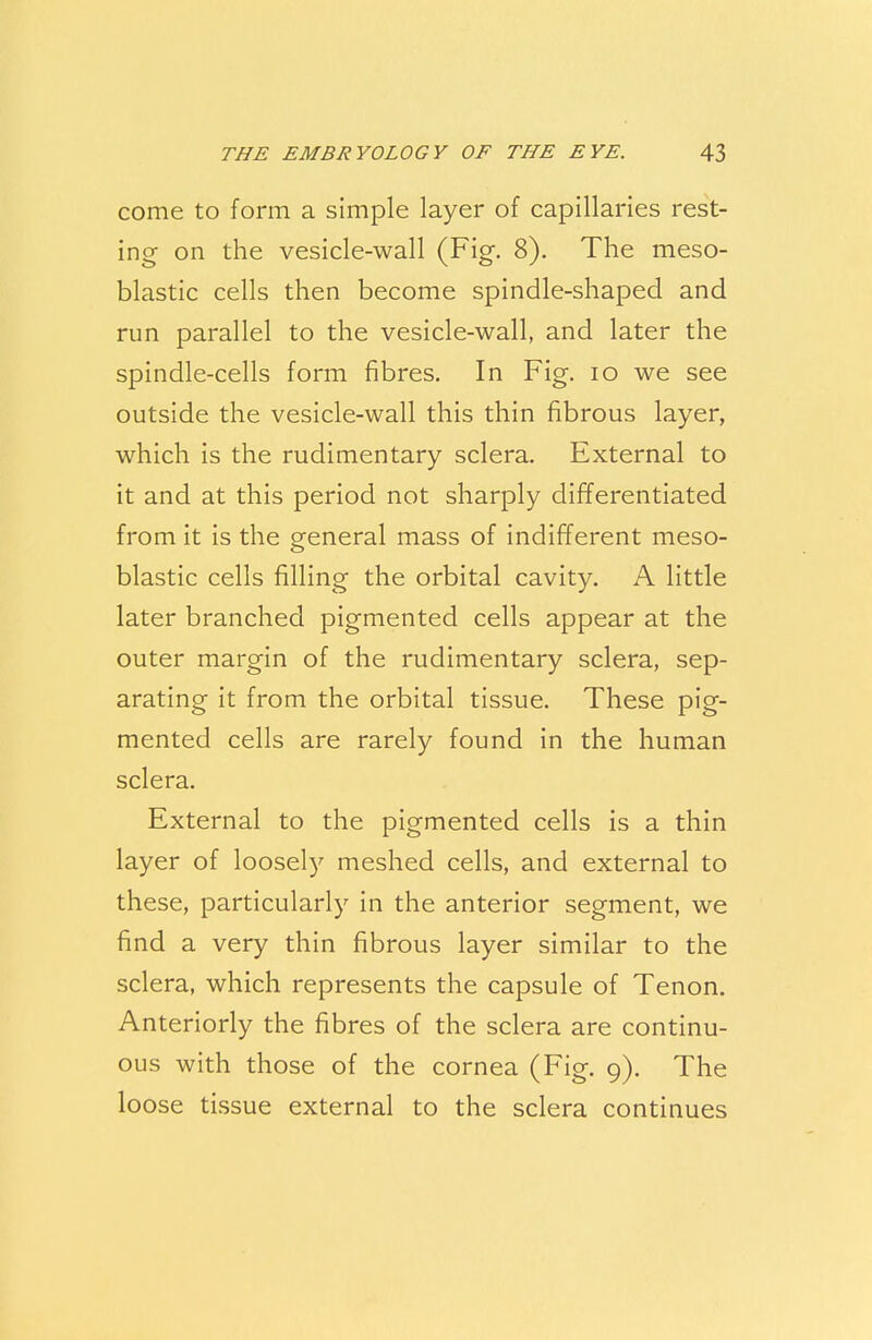 come to form a simple layer of capillaries rest- ing on the vesicle-wall (Fig. 8). The meso- blastic cells then become spindle-shaped and run parallel to the vesicle-wall, and later the spindle-cells form fibres. In Fig. 10 we see outside the vesicle-wall this thin fibrous layer, which is the rudimentary sclera. External to it and at this period not sharply differentiated from it is the general mass of indifferent meso- blastic cells filling the orbital cavity. A little later branched pigmented cells appear at the outer margin of the rudimentary sclera, sep- arating it from the orbital tissue. These pig- mented cells are rarely found in the human sclera. External to the pigmented cells is a thin layer of loosely meshed cells, and external to these, particularly in the anterior segment, we find a very thin fibrous layer similar to the sclera, which represents the capsule of Tenon. Anteriorly the fibres of the sclera are continu- ous with those of the cornea (Fig. 9). The loose tissue external to the sclera continues