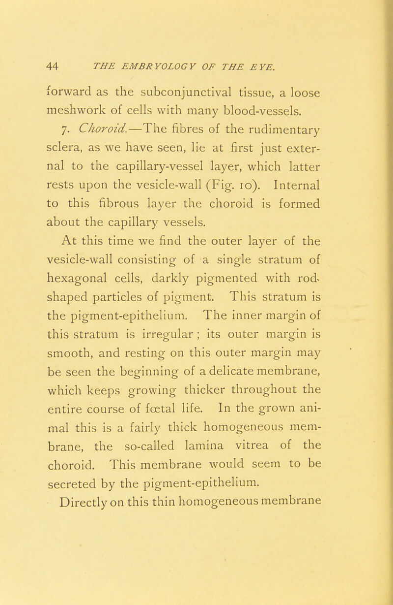 forward as the subconjunctival tissue, a loose meshwork of cells with many bloocl-vessels. 7. Choroid.—The fibres of the rudimentary sclera, as we have seen, lie at first just exter- nal to the capillary-vessel layer, which latter rests upon the vesicle-wall (Fig. 10). Internal to this fibrous layer the choroid is formed about the capillary vessels. At this time we find the outer layer of the vesicle-wall consisting of a single stratum of hexagonal cells, darkly pigmented with rod- shaped particles of pigment. This stratum is the pigment-epithelium. The inner margin of this stratum is irregular ; its outer margin is smooth, and resting on this outer margin may be seen the beginning of a delicate membrane, which keeps growing thicker throughout the entire course of foetal life. In the grown ani- mal this is a fairly thick homogeneous mem- brane, the so-called lamina vitrea of the choroid. This membrane would seem to be secreted by the pigment-epithelium. Directly on this thin homogeneous membrane