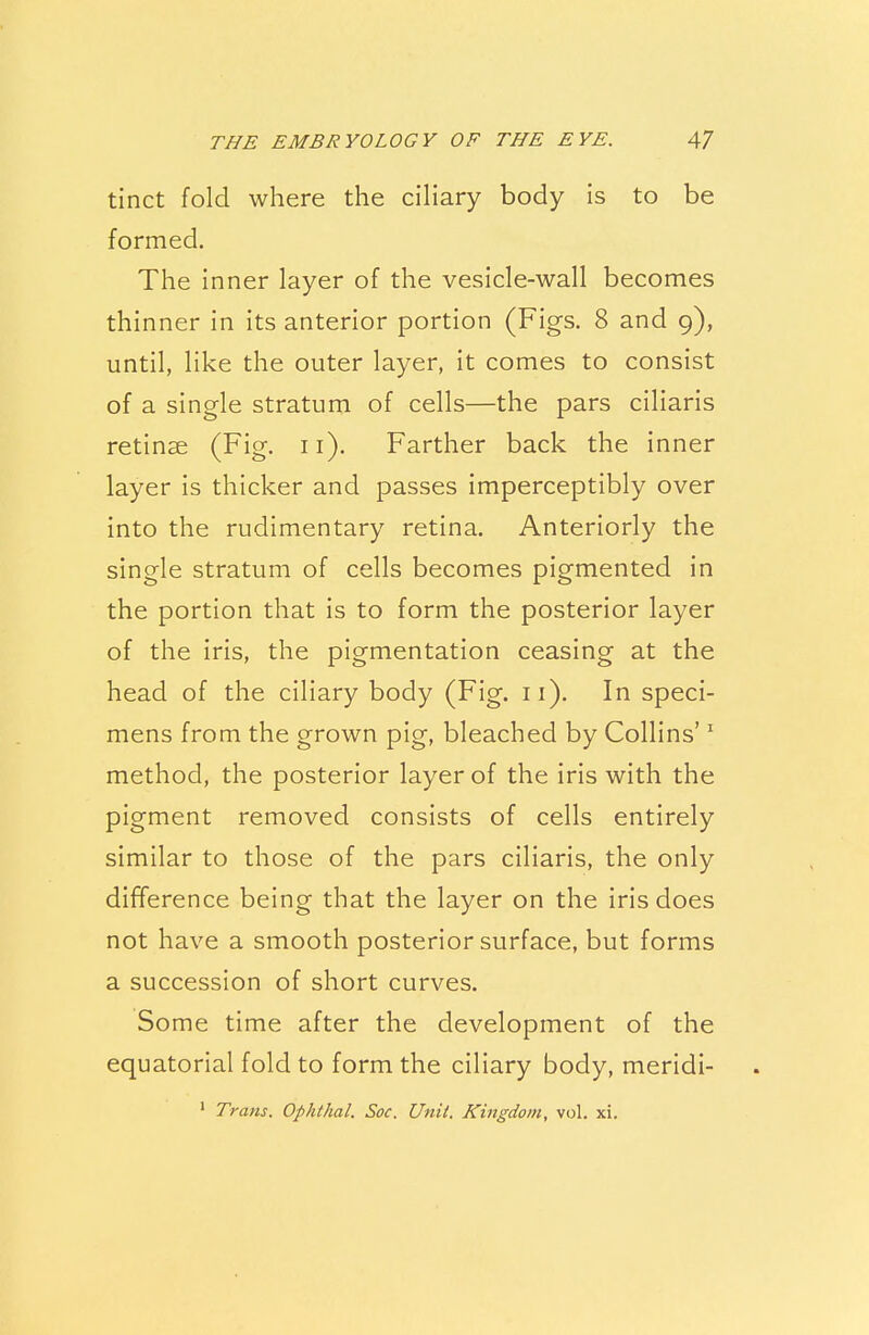 tinct fold where the ciliary body is to be formed. The inner layer of the vesicle-wall becomes thinner in its anterior portion (Figs. 8 and 9), until, like the outer layer, it comes to consist of a single stratum of cells—the pars ciliaris retinae (Fig. 11). Farther back the inner layer is thicker and passes imperceptibly over into the rudimentary retina. Anteriorly the single stratum of cells becomes pigmented in the portion that is to form the posterior layer of the iris, the pigmentation ceasing at the head of the ciliary body (Fig. n). In speci- mens from the grown pig, bleached by Collins'1 method, the posterior layer of the iris with the pigment removed consists of cells entirely similar to those of the pars ciliaris, the only difference being that the layer on the iris does not have a smooth posterior surface, but forms a succession of short curves. Some time after the development of the equatorial fold to form the ciliary body, meridi- 1 Trans. Ophthal. Soc. Unit. Kingdom, vol. xi.