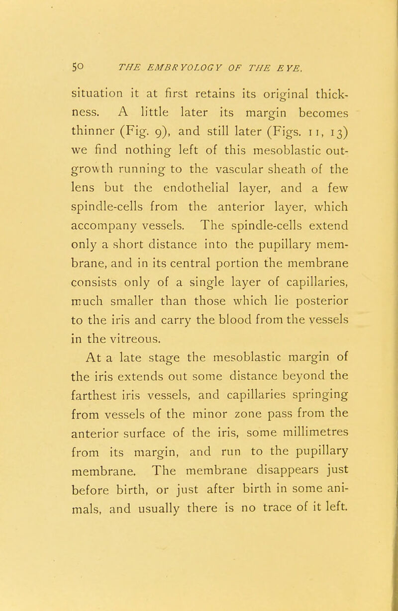 situation it at first retains its original thick- ness. A little later its margin becomes thinner (Fig. 9), and still later (Figs, n, 13) we find nothing left of this mesoblastic out- growth running to the vascular sheath of the lens but the endothelial laver, and a few spindle-cells from the anterior layer, which accompany vessels. The spindle-cells extend only a short distance into the pupillary mem- brane, and in its central portion the membrane consists only of a single layer of capillaries, much smaller than those which lie posterior to the iris and carry the blood from the vessels in the vitreous. At a late stage the mesoblastic margin of the iris extends out some distance beyond the farthest iris vessels, and capillaries springing from vessels of the minor zone pass from the anterior surface of the iris, some millimetres from its margin, and run to the pupillary membrane. The membrane disappears just before birth, or just after birth in some ani- mals, and usually there is no trace of it left.