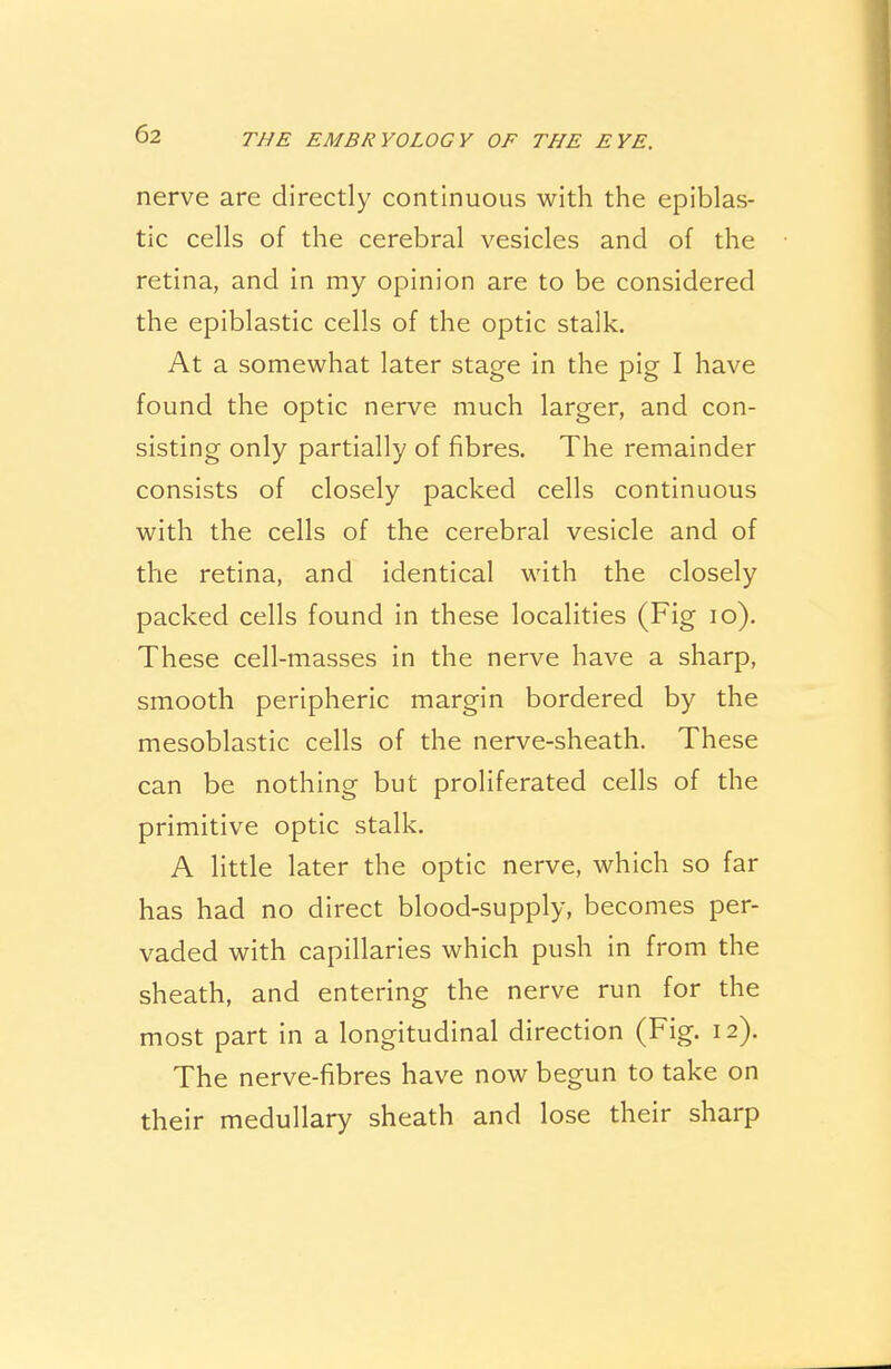 nerve are directly continuous with the epiblas- tic cells of the cerebral vesicles and of the retina, and in my opinion are to be considered the epiblastic cells of the optic stalk. At a somewhat later stage in the pig I have found the optic nerve much larger, and con- sisting only partially of fibres. The remainder consists of closely packed cells continuous with the cells of the cerebral vesicle and of the retina, and identical with the closely packed cells found in these localities (Fig 10). These cell-masses in the nerve have a sharp, smooth peripheric margin bordered by the mesoblastic cells of the nerve-sheath. These can be nothing but proliferated cells of the primitive optic stalk. A little later the optic nerve, which so far has had no direct blood-supply, becomes per- vaded with capillaries which push in from the sheath, and entering the nerve run for the most part in a longitudinal direction (Fig. 12). The nerve-fibres have now begun to take on their medullary sheath and lose their sharp