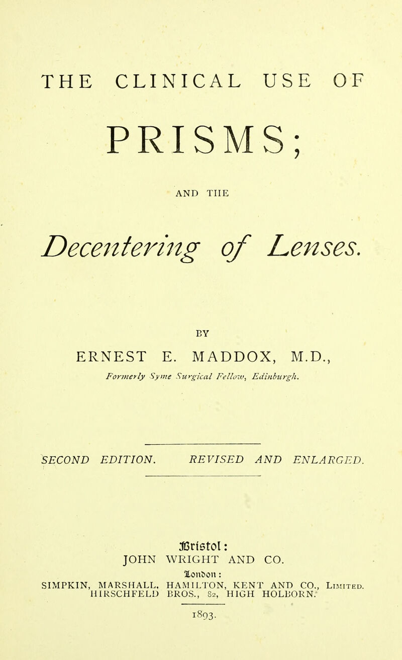 PRISMS; AND THE Decentering of Lenses. BY ERNEST E. MADDOX, M.D., Formerly Syme Surgical Fellow^ EdhiburgJi. SECOND EDITION. REVISED AND ENLARGED. JOHN WRIGHT AND CO. Xon^on: SIMPKIN, MARSHALL. HAMILTON, KENT AND CO., Limited. HIRSCHFELD BROS., 82, HIGH HOLBORN. 1893-