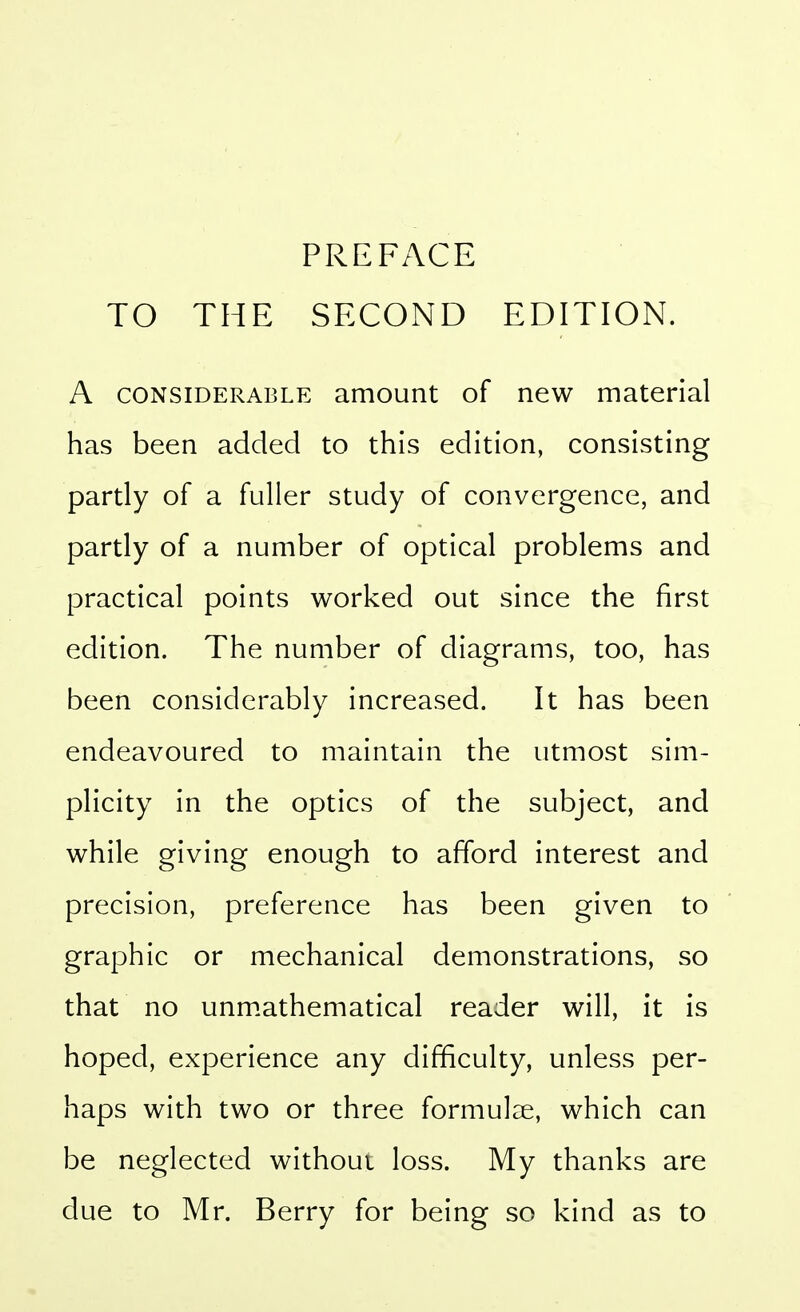 PREFACE TO THE SECOND EDITION. A CONSIDERABLE amount of new material has been added to this edition, consisting partly of a fuller study of convergence, and partly of a number of optical problems and practical points worked out since the first edition. The number of diagrams, too, has been considerably increased. It has been endeavoured to maintain the utmost sim- plicity in the optics of the subject, and while giving enough to afford interest and precision, preference has been given to graphic or mechanical demonstrations, so that no unm.athematical reader will, it is hoped, experience any difficulty, unless per- haps with two or three formulee, which can be neglected without loss. My thanks are due to Mr. Berry for being so kind as to