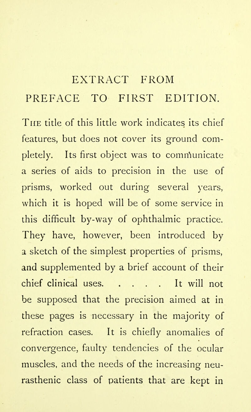 EXTRACT FROM PREFACE TO FIRST EDITION. The title of this little work indicates its chief features, but does not cover its ground com- pletely. Its first object was to comn'iunicate a series of aids to precision in the use of prisms, worked out during several years, which it is hoped will be of some service in this difficult by-way of ophthalmic practice. They have, however, been introduced by a sketch of the simplest properties of prisms, and supplemented by a brief account of their chief clinical uses It will not be supposed that the precision aimed at in these pages is necessary in the majority of refraction cases. It is chiefly anomalies of convergence, faulty tendencies of the ocular muscles, and the needs of the increasing neu- rasthenic class of patients that are kept in