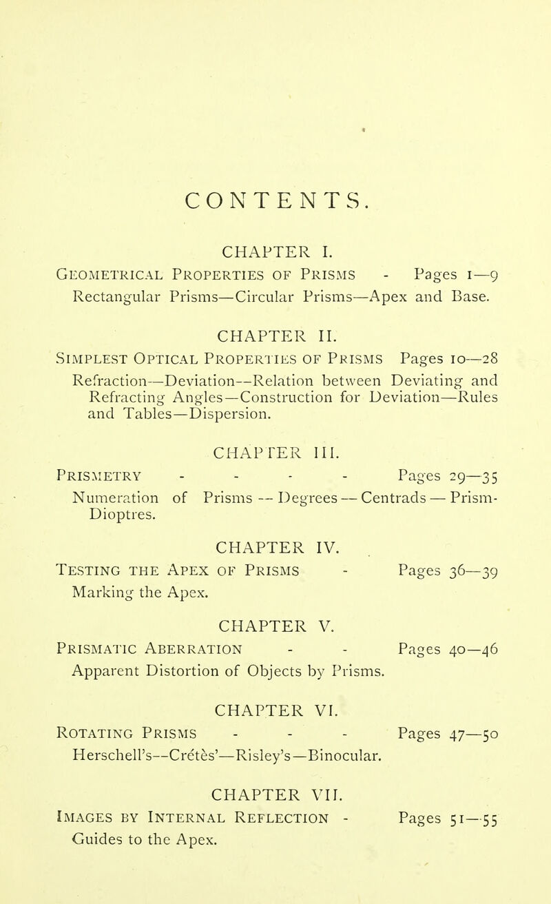 CONTENTS. CHAPTER 1. Geometrical Properties of PriSxMS - Pages i—9 Rectangular Prisms—Circular Prisms—Apex and Base. CHAPTER 11. Simplest Optical Properi ies of Prisms Pages 10—28 Refraction—Deviation—Relation between Deviating and Refracting Angles—Construction for Deviation—Rules and Tables—Dispersion. CHAPTER III. Prismetry . - - - Pages 29—35 Numeration of Prisms — Degrees — Centrads — Prism- Dioptres. CHAPTER IV. Testing the Apex of Prisms - Pages 36—39 Marking the Apex. CHAPTER V. Prismatic Aberration - - Pages 40—46 Apparent Distortion of Objects by Prisms. CHAPTER VI. Rotating Prisms - - - Pages 47—50 Herschell's—Cre'tes'—Risley's—Binocular. CHAPTER VII. Images by Internal Reflection - Guides to the Apex. Pages 51—55