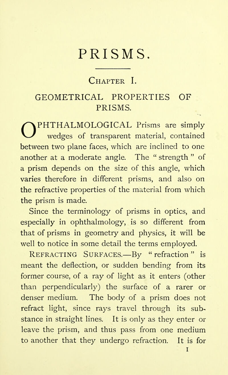 Chapter I. GEOMETRICAL PROPERTIES OF PRISMS. kPHTHALMOLOGICAL Prisms are simply wedges of transparent material, contained between two plane faces, which are inclined to one another at a moderate angle. The  strength  of a prism depends on the size of this angle, which varies therefore in different prisms, and also on the refractive properties of the material from which the prism is made. Since the terminology of prisms in optics, and especially in ophthalmology, is so different from that of prisms in geometry and physics, it will be well to notice in some detail the terms employed. Refracting Surfaces.—By  refraction  is meant the deflection, or sudden bending from its former course, of a ray of light as it enters (other than perpendicularly) the surface of a rarer or denser medium. The body of a prism does not refract light, since rays travel through its sub- stance in straight lines. It is only as they enter or leave the prism, and thus pass from one medium to another that they undergo refraction. It is for