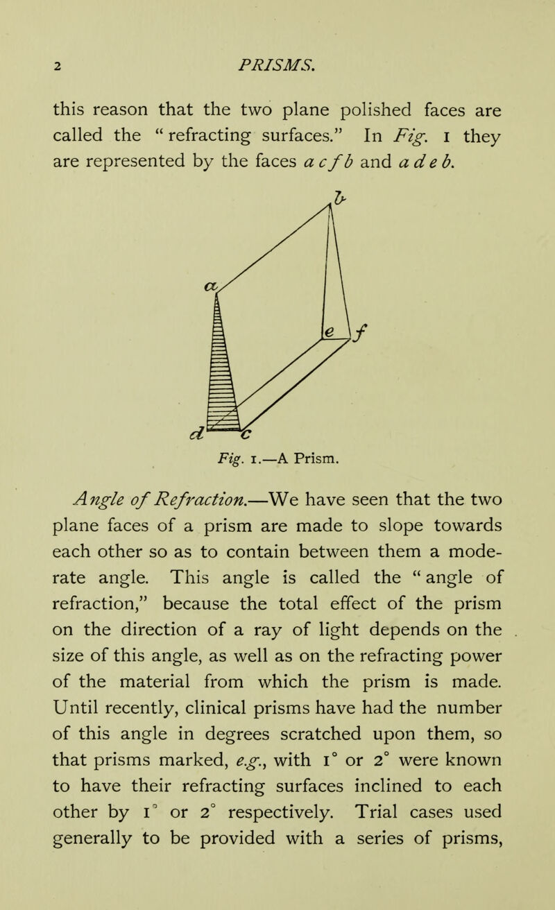 this reason that the two plane polished faces are called the  refracting surfaces. In Fig. i they are represented by the faces acfb and ade b. Angle of Refraction.—We have seen that the two plane faces of a prism are made to slope towards each other so as to contain between them a mode- rate angle. This angle is called the  angle of refraction, because the total effect of the prism on the direction of a ray of light depends on the size of this angle, as well as on the refracting power of the material from which the prism is made. Until recently, clinical prisms have had the number of this angle in degrees scratched upon them, so that prisms marked, eg.^ with i° or 2° were known to have their refracting surfaces inclined to each other by or 2° respectively. Trial cases used generally to be provided with a series of prisms, Fig. I.—A Prism. 1/