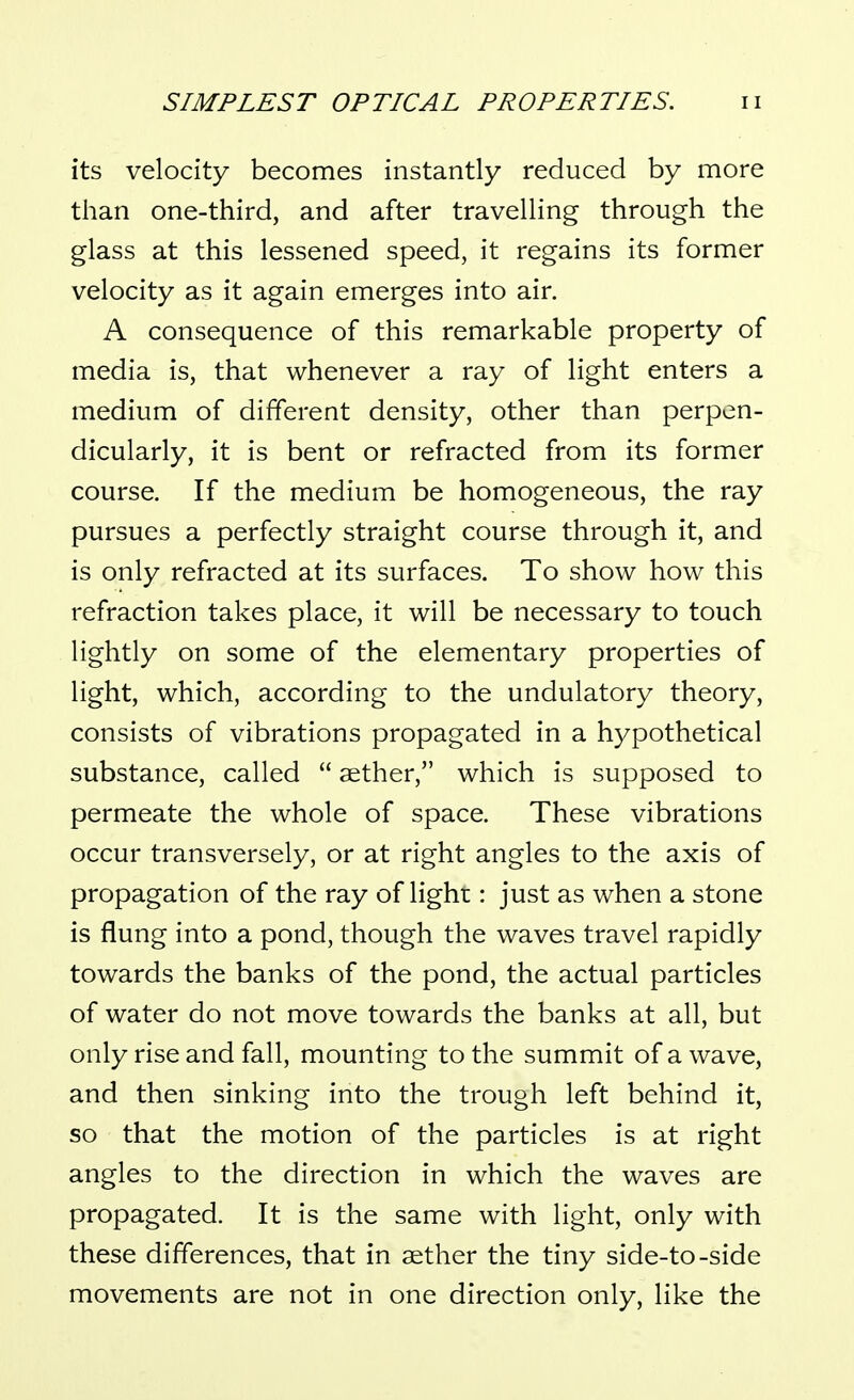 its velocity becomes instantly reduced by more than one-third, and after travelling through the glass at this lessened speed, it regains its former velocity as it again emerges into air. A consequence of this remarkable property of media is, that whenever a ray of light enters a medium of different density, other than perpen- dicularly, it is bent or refracted from its former course. If the medium be homogeneous, the ray pursues a perfectly straight course through it, and is only refracted at its surfaces. To show how this refraction takes place, it will be necessary to touch lightly on some of the elementary properties of light, which, according to the undulatory theory, consists of vibrations propagated in a hypothetical substance, called  aether, which is supposed to permeate the whole of space. These vibrations occur transversely, or at right angles to the axis of propagation of the ray of lighr : just as when a stone is flung into a pond, though the waves travel rapidly towards the banks of the pond, the actual particles of water do not move towards the banks at all, but only rise and fall, mounting to the summit of a wave, and then sinking into the trough left behind it, so that the motion of the particles is at right angles to the direction in which the waves are propagated. It is the same with light, only with these differences, that in aether the tiny side-to-side movements are not in one direction only, like the