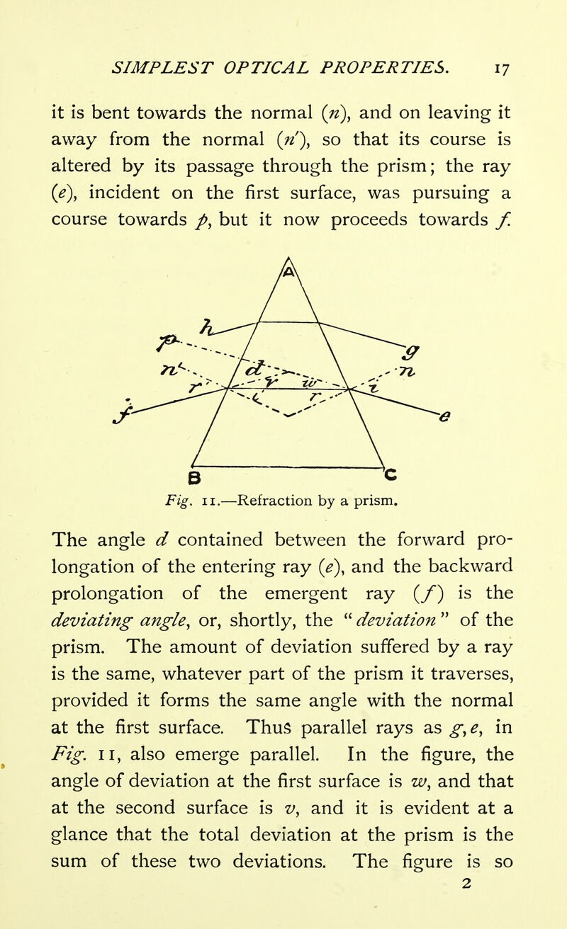 it is bent towards the normal {n\ and on leaving it away from the normal {n')^ so that its course is altered by its passage through the prism; the ray ie), incident on the first surface, was pursuing a course towards but it now proceeds towards f. Fig. II.—Refraction by a prism. The angle d contained between the forward pro- longation of the entering ray (e), and the backward prolongation of the emergent ray (/) is the deviating angle, or, shortly, the  deviation  of the prism. The amount of deviation suffered by a ray is the same, whatever part of the prism it traverses, provided it forms the same angle with the normal at the first surface. Thus parallel rays as g^e, in Fig. II, also emerge parallel. In the figure, the angle of deviation at the first surface is w, and that at the second surface is v, and it is evident at a glance that the total deviation at the prism is the sum of these two deviations. The figure is so 2