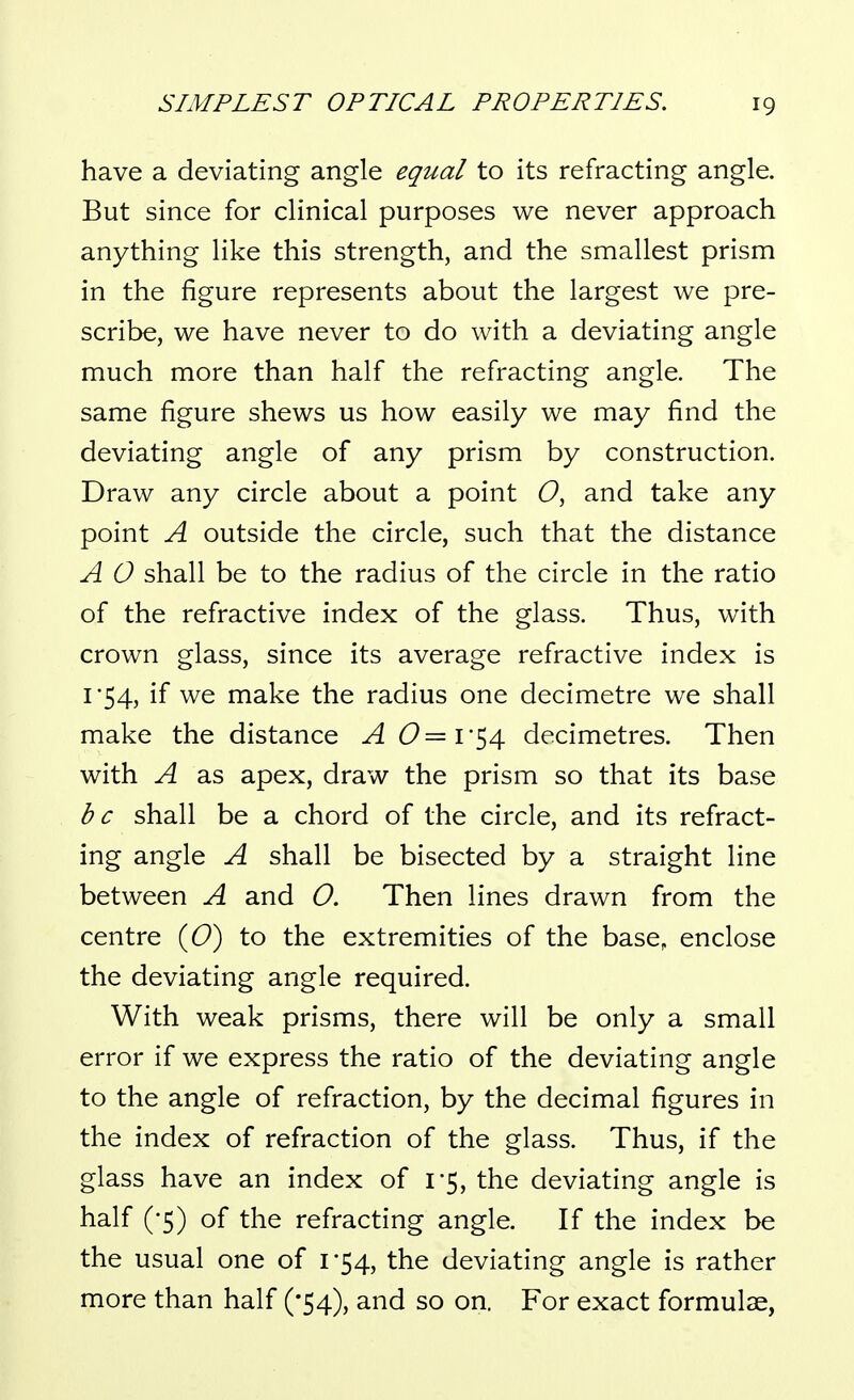 have a deviating angle equal to its refracting angle. But since for clinical purposes we never approach anything like this strength, and the smallest prism in the figure represents about the largest we pre- scribe, we have never to do with a deviating angle much more than half the refracting angle. The same figure shews us how easily we may find the deviating angle of any prism by construction. Draw any circle about a point O, and take any point A outside the circle, such that the distance A 0 shall be to the radius of the circle in the ratio of the refractive index of the glass. Thus, with crown glass, since its average refractive index is 1-54, if we make the radius one decimetre we shall make the distance A 6^=1 54 decimetres. Then with A as apex, draw the prism so that its base be shall be a chord of the circle, and its refract- ing angle A shall be bisected by a straight line between A and O. Then lines drawn from the centre {O) to the extremities of the base, enclose the deviating angle required. With weak prisms, there will be only a small error if we express the ratio of the deviating angle to the angle of refraction, by the decimal figures in the index of refraction of the glass. Thus, if the glass have an index of 1*5, the deviating angle is half (-5) of the refracting angle. If the index be the usual one of 1-54, the deviating angle is rather more than half ('54), and so on. For exact formulae,