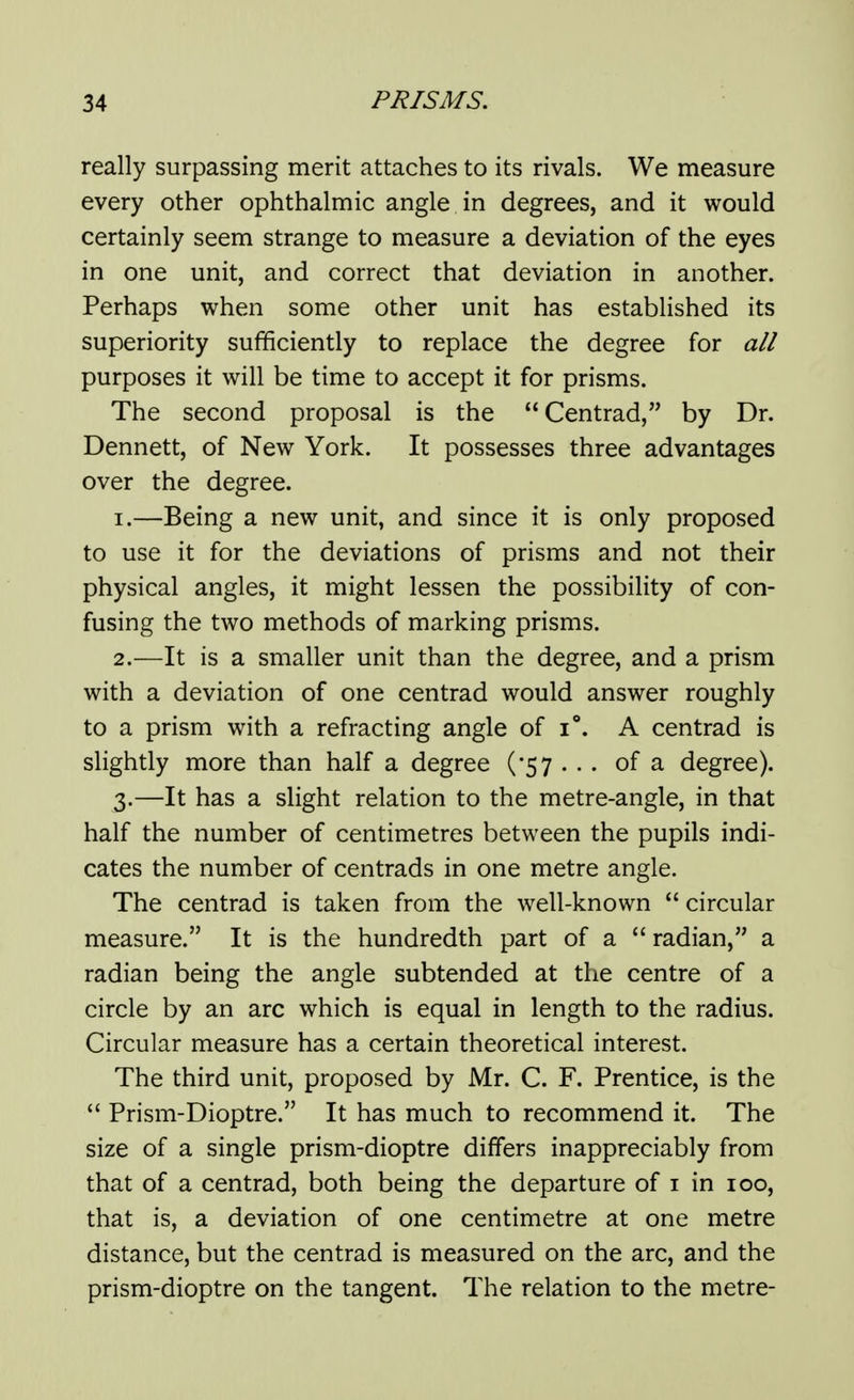 really surpassing merit attaches to its rivals. We measure every other ophthalmic angle in degrees, and it would certainly seem strange to measure a deviation of the eyes in one unit, and correct that deviation in another. Perhaps when some other unit has established its superiority sufficiently to replace the degree for all purposes it will be time to accept it for prisms. The second proposal is the Centrad, by Dr. Dennett, of New York. It possesses three advantages over the degree. 1. —Being a new unit, and since it is only proposed to use it for the deviations of prisms and not their physical angles, it might lessen the possibility of con- fusing the two methods of marking prisms. 2. —It is a smaller unit than the degree, and a prism with a deviation of one centrad would answer roughly to a prism with a refracting angle of i°. A centrad is slightly more than half a degree (57 . • . of a degree). 3. —It has a slight relation to the metre-angle, in that half the number of centimetres between the pupils indi- cates the number of centrads in one metre angle. The centrad is taken from the well-known  circular measure. It is the hundredth part of a radian, a radian being the angle subtended at the centre of a circle by an arc which is equal in length to the radius. Circular measure has a certain theoretical interest. The third unit, proposed by Mr. C. F. Prentice, is the  Prism-Dioptre. It has much to recommend it. The size of a single prism-dioptre differs inappreciably from that of a centrad, both being the departure of i in 100, that is, a deviation of one centimetre at one metre distance, but the centrad is measured on the arc, and the prism-dioptre on the tangent. The relation to the metre-