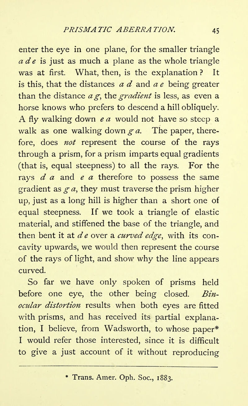 enter the eye in one plane, for the smaller triangle ade is, just as much a plane as the whole triangle was at first. What, then, is the explanation ? It is this, that the distances a d and a e being greater than the distance ag, \h& gradient is less, as even a horse knows who prefers to descend a hill obliquely. A fly walking down e a would not have so steep a walk as one walking down g a. The paper, there- fore, does not represent the course of the rays through a prism, for a prism imparts equal gradients (that is, equal steepness) to all the rays. For the rays d a and e a therefore to possess the same gradient as g a, they must traverse the prism higher up, just as a long hill is higher than a short one of equal steepness. If we took a triangle of elastic material, and stiffened the base of the triangle, and then bent it at over a curved edge^ with its con- cavity upwards, we would then represent the course of the rays of light, and show why the line appears curved. So far we have only spoken of prisms held before one eye, the other being closed. Bin- ocular distortion results when both eyes are fitted with prisms, and has received its partial explana- tion, I believe, from Wadsworth, to whose paper* I would refer those interested, since it is difficult to give a just account of it without reproducing Trans. Amer. Oph. Soc, 1883.