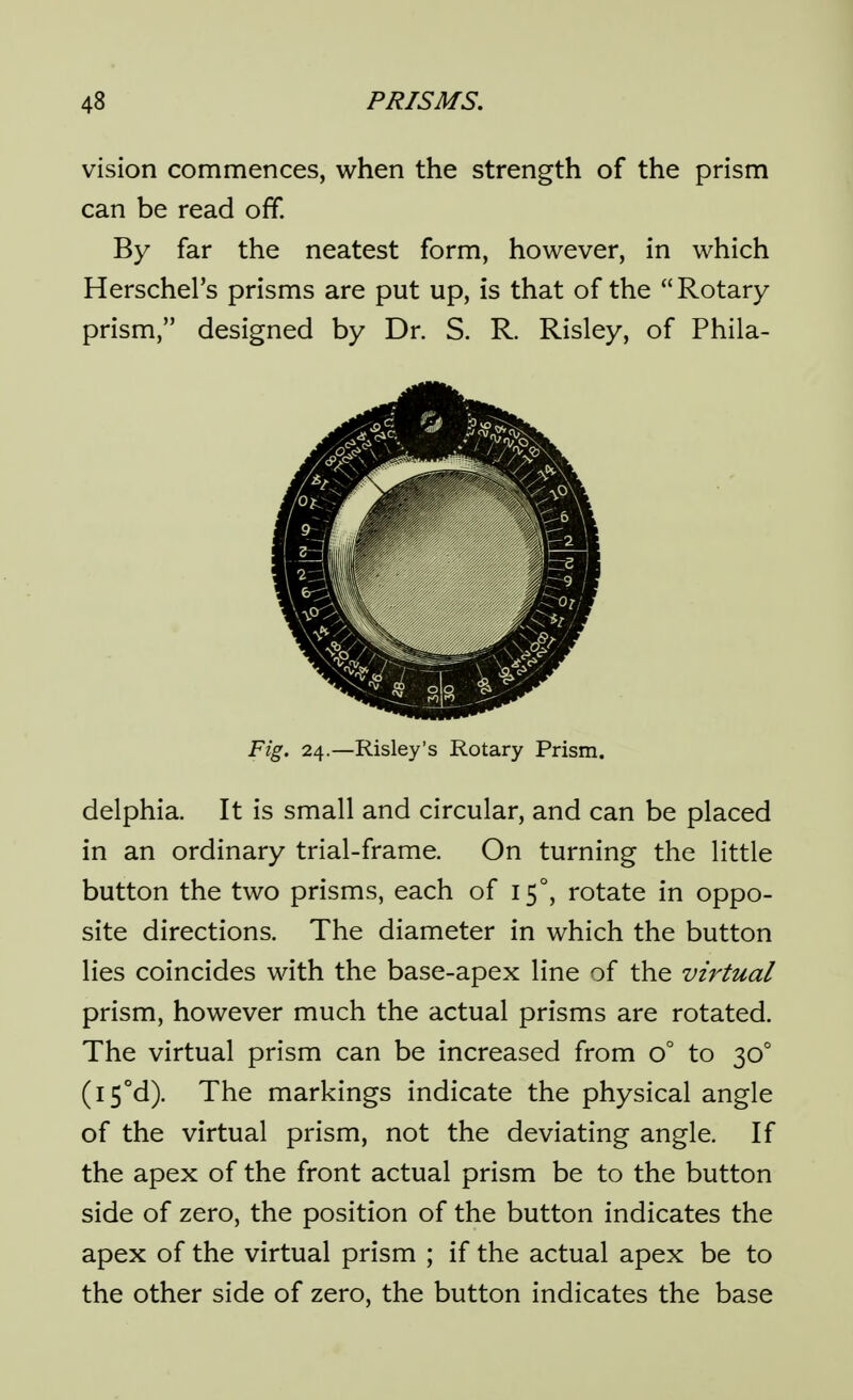 vision commences, when the strength of the prism can be read off. By far the neatest form, however, in which Herschel's prisms are put up, is that of the Rotary prism, designed by Dr. S. R. Risley, of Phila- Fig. 24.—Risley's Rotary Prism. delphia. It is small and circular, and can be placed in an ordinary trial-frame. On turning the little button the two prisms, each of 15°, rotate in oppo- site directions. The diameter in which the button lies coincides with the base-apex line of the virtual prism, however much the actual prisms are rotated. The virtual prism can be increased from 0° to 30° (i5°d). The markings indicate the physical angle of the virtual prism, not the deviating angle. If the apex of the front actual prism be to the button side of zero, the position of the button indicates the apex of the virtual prism ; if the actual apex be to the other side of zero, the button indicates the base