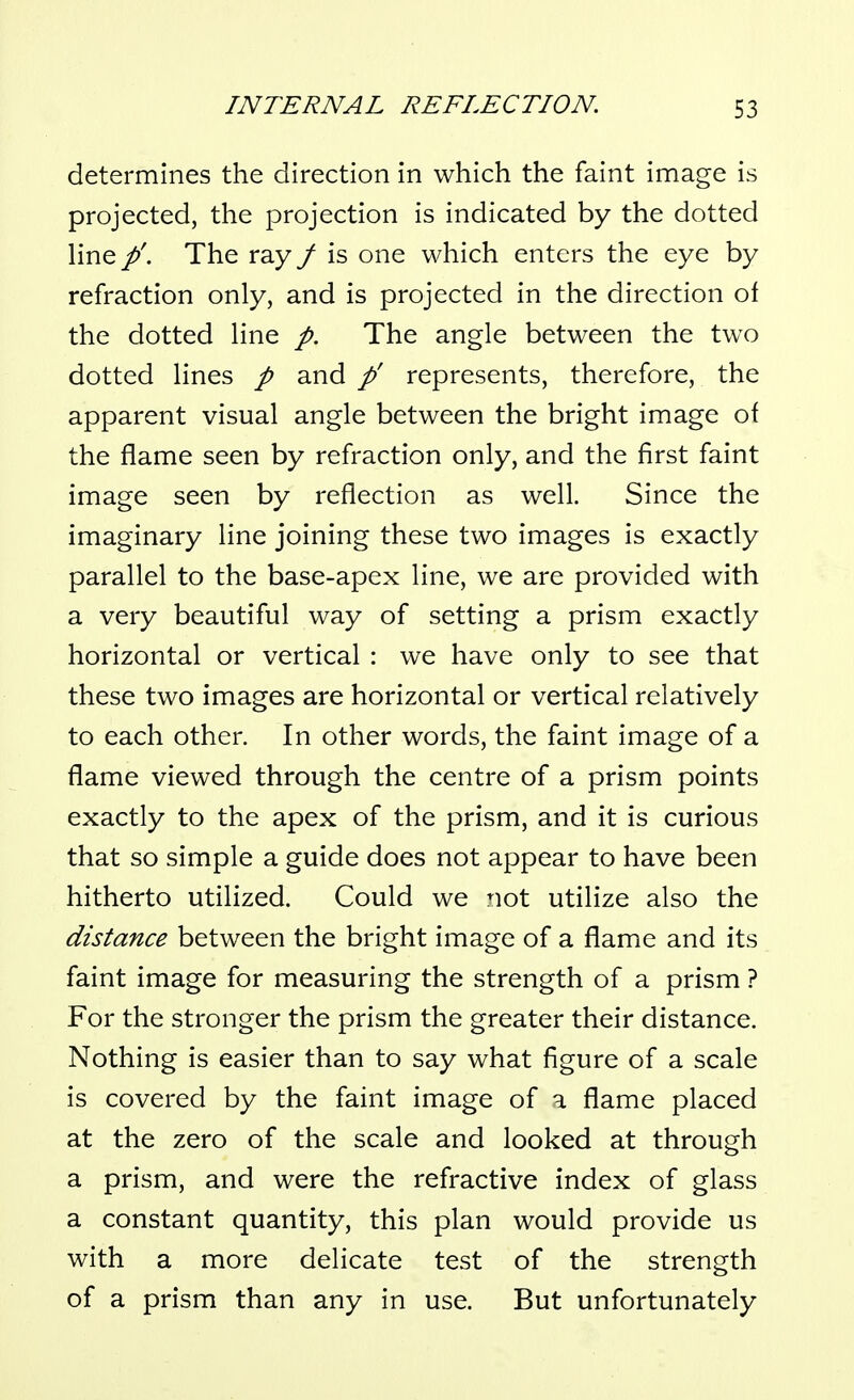 determines the direction in which the faint image is projected, the projection is indicated by the dotted Hne/'. The ray / is one which enters the eye by refraction only, and is projected in the direction of the dotted Hne /. The angle between the two dotted lines / and p' represents, therefore, the apparent visual angle between the bright image of the flame seen by refraction only, and the first faint image seen by reflection as well. Since the imaginary line joining these two images is exactly parallel to the base-apex line, we are provided with a very beautiful way of setting a prism exactly horizontal or vertical : we have only to see that these two images are horizontal or vertical relatively to each other. In other words, the faint image of a flame viewed through the centre of a prism points exactly to the apex of the prism, and it is curious that so simple a guide does not appear to have been hitherto utilized. Could we not utilize also the distance between the bright image of a flame and its faint image for measuring the strength of a prism ? For the stronger the prism the greater their distance. Nothing is easier than to say what figure of a scale is covered by the faint image of a flame placed at the zero of the scale and looked at through a prism, and were the refractive index of glass a constant quantity, this plan would provide us with a more delicate test of the strength of a prism than any in use. But unfortunately