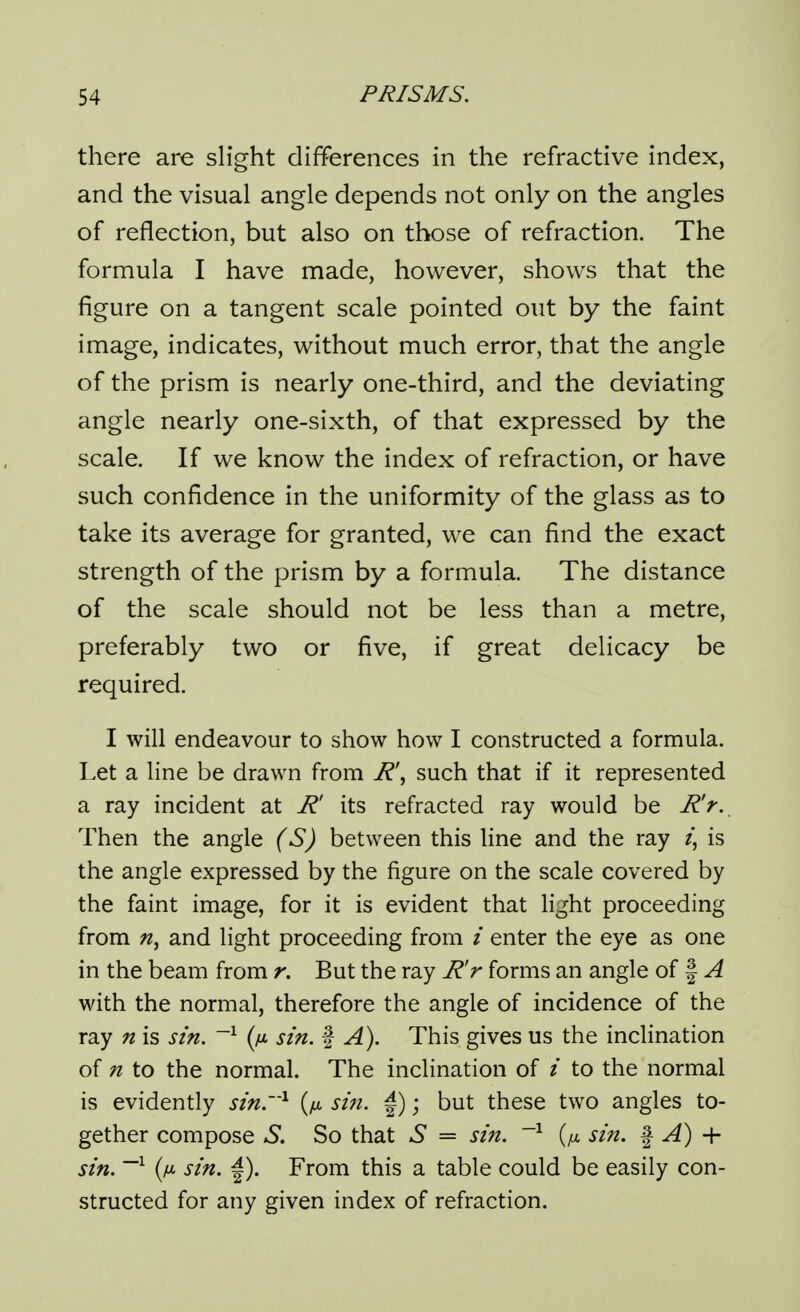 there are slight differences in the refractive index, and the visual angle depends not only on the angles of reflection, but also on those of refraction. The formula I have made, however, shows that the figure on a tangent scale pointed out by the faint image, indicates, without much error, that the angle of the prism is nearly one-third, and the deviating angle nearly one-sixth, of that expressed by the scale. If we know the index of refraction, or have such confidence in the uniformity of the glass as to take its average for granted, we can find the exact strength of the prism by a formula. The distance of the scale should not be less than a metre, preferably two or five, if great delicacy be required. I will endeavour to show how I constructed a formula. Let a line be drawn from R\ such that if it represented a ray incident at R' its refracted ray would be R'r. Then the angle (S) between this line and the ray is the angle expressed by the figure on the scale covered by the faint image, for it is evident that light proceeding from and light proceeding from / enter the eye as one in the beam from r. But the ray R'r forms an angle of | ^ with the normal, therefore the angle of incidence of the ray n is sin. ~^ (fi sin. % A). This gives us the inclination of n to the normal. The inclination of / to the normal is evidently sin.^ (yit sin. |); but these two angles to- gether compose S, So that S = sin. ~^ {ix sin. ^ A) + sin. ~^ {fi sin. |). From this a table could be easily con- structed for any given index of refraction.