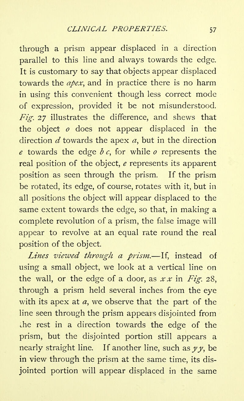 through a prism appear displaced in a direction parallel to this line and always towards the edge. It is customary to say that objects appear displaced towards the apex^ and in practice there is no harm in using this convenient though less correct mode of expression, provided it be not misunderstood. Fig. 27 illustrates the difference, and shews that the object 0 does not appear displaced in the direction d towards the apex a, but in the direction e towards the edge b c, for while 0 represents the real position of the object, e represents its apparent position as seen through the prism. If the prism be rotated, its edge, of course, rotates with it, but in all positions the object will appear displaced to the same extent towards the edge, so that, in making a complete revolution of a prism, the false image will appear to revolve at an equal rate round the real position of the object. Lines viewed through a prism.—If, instead of using a small object, we look at a vertical line on the wall, or the edge of a door, sls xx in Fig. 28, through a prism held several inches from the eye with its apex at a, we observe that the part of the line seen through the prism appears disjointed from che rest in a direction towards the edge of the prism, but the disjointed portion still appears a nearly straight line. If another line, such as j/jk, be in view through the prism at the same time, its dis- jointed portion will appear displaced in the same