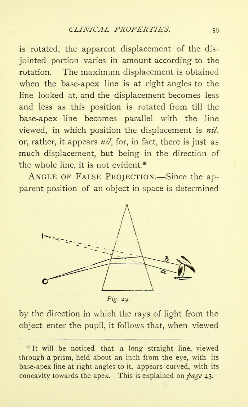 is rotated, the apparent displacement of the dis- jointed portion varies in amount according to the rotation. The maximum displacement is obtained when the base-apex line is at right angles to the line looked at, and the displacement becomes less and less as this position is rotated from till the base-apex line becomes parallel with the line viewed, in which position the displacement is nil, or, rather, it appears nil^ for, in fact, there is just as much displacement, but being in the direction of the whole line, it is not evident* Angle of False Projection.—Since the ap- parent position of an object in space is determined Fig. 29. by the direction in which the rays of light from the object enter the pupil, it follows that, when viewed It will be noticed that a long straight line, viewed through a prism, held about an inch from the eye, with its base-apex line at right angles to it, appears curved, \vith its concavity towards the apex. This is explained on page 43.