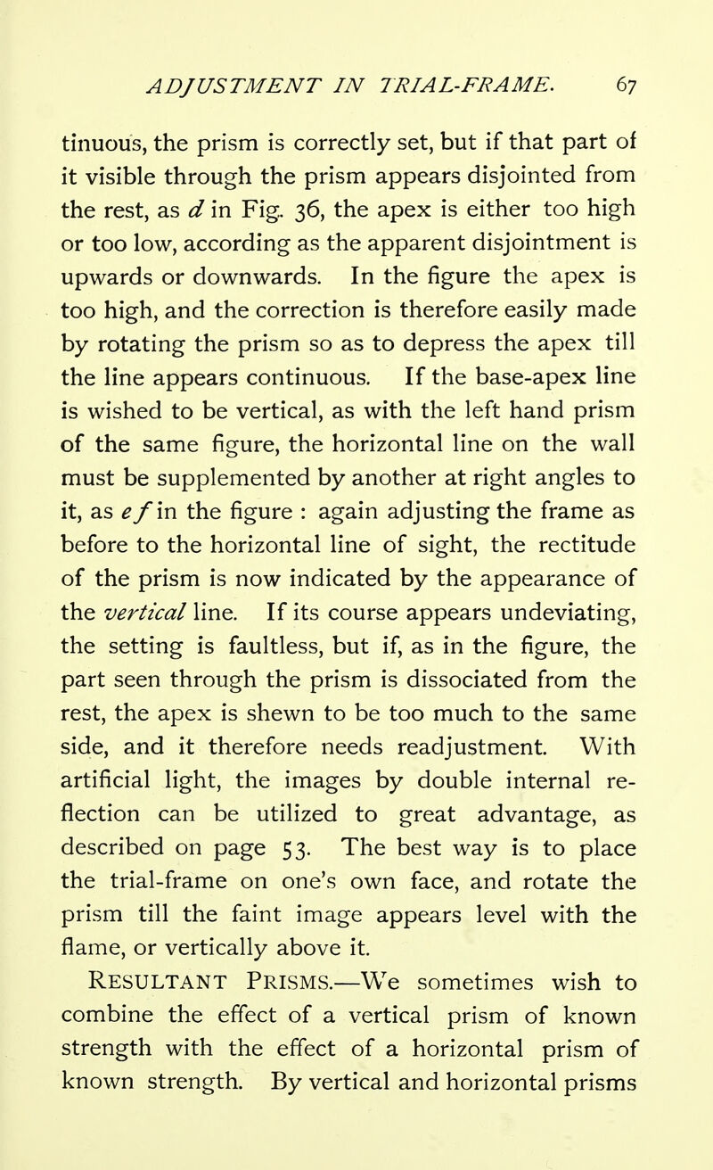 tinuous, the prism is correctly set, but if that part of it visible through the prism appears disjointed from the rest, as d in Fig. 36, the apex is either too high or too low, according as the apparent disjointment is upwards or downwards. In the figure the apex is too high, and the correction is therefore easily made by rotating the prism so as to depress the apex till the line appears continuous. If the base-apex line is wished to be vertical, as with the left hand prism of the same figure, the horizontal line on the wall must be supplemented by another at right angles to it, as ^/in the figure : again adjusting the frame as before to the horizontal line of sight, the rectitude of the prism is now indicated by the appearance of the vertical line. If its course appears undeviating, the setting is faultless, but if, as in the figure, the part seen through the prism is dissociated from the rest, the apex is shewn to be too much to the same side, and it therefore needs readjustment. With artificial light, the images by double internal re- flection can be utilized to great advantage, as described on page 53. The best way is to place the trial-frame on one's own face, and rotate the prism till the faint image appears level with the flame, or vertically above it. Resultant Prisms.—We sometimes wish to combine the effect of a vertical prism of known strength with the effect of a horizontal prism of known strength. By vertical and horizontal prisms