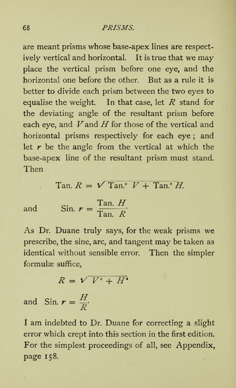 are meant prisms whose base-apex lines are respect- ively vertical and horizontal. It is true that we may place the vertical prism before one eye, and the horizontal one before the other. But as a rule it is better to divide each prism between the two eyes to equalise the weight. In that case, let R stand for the deviating angle of the resultant prism before each eye, and Fand H for those of the vertical and horizontal prisms respectively for each eye ; and let r be the angle from the vertical at which the base-apex line of the resultant prism must stand. Then Tan. R = t/Taa^^F -f Tan.^^. Tan. H and Sin. r = Tan. R As Dr. Duane truly says, for the weak prisms we prescribe, the sine, arc, and tangent may be taken as identical without sensible error. Then the simpler formulae suffice. R = V V + and Sin. r = A I am indebted to Dr. Duane for correcting a slight error which crept into this section in the first edition. For the simplest proceedings of all, see Appendix, page 158.