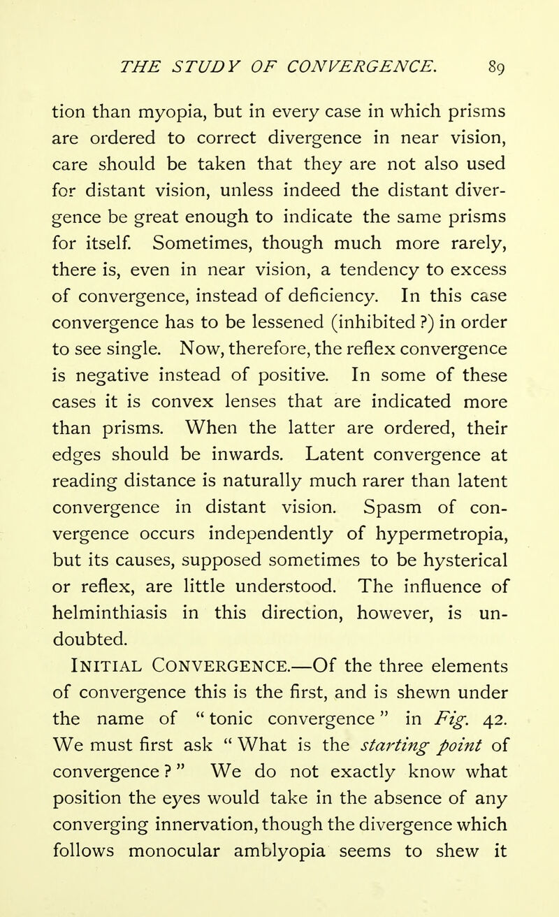 tion than myopia, but in every case in which prisms are ordered to correct divergence in near vision, care should be taken that they are not also used for distant vision, unless indeed the distant diver- gence be great enough to indicate the same prisms for itself Sometimes, though much more rarely, there is, even in near vision, a tendency to excess of convergence, instead of deficiency. In this case convergence has to be lessened (inhibited ?) in order to see single. Now, therefore, the reflex convergence is negative instead of positive. In some of these cases it is convex lenses that are indicated more than prisms. When the latter are ordered, their edges should be inwards. Latent convergence at reading distance is naturally much rarer than latent convergence in distant vision. Spasm of con- vergence occurs independently of hypermetropia, but its causes, supposed sometimes to be hysterical or reflex, are little understood. The influence of helminthiasis in this direction, however, is un- doubted. Initial Convergence.—Of the three elements of convergence this is the first, and is shewn under the name of  tonic convergence in Fig. 42. We must first ask  What is the starting point of convergence ?  We do not exactly know what position the eyes would take in the absence of any converging innervation, though the divergence which follows monocular amblyopia seems to shew it