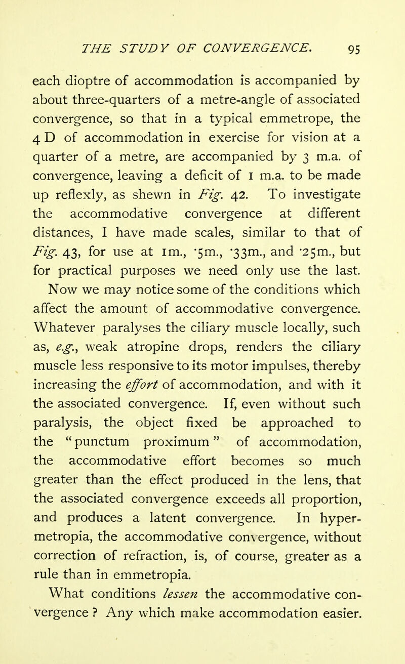 each dioptre of accommodation is accompanied by about three-quarters of a metre-angle of associated convergence, so that in a typical emmetrope, the 4 D of accommodation in exercise for vision at a quarter of a metre, are accompanied by 3 m.a. of convergence, leaving a deficit of i m.a. to be made up reflexly, as shewn in Fig. 42. To investigate the accommodative convergence at different distances, I have made scales, similar to that of Fig. 43, for use at im., '5m., •33m., and •25m., but for practical purposes we need only use the last. Now we may notice some of the conditions which affect the amount of accommodative convergence. Whatever paralyses the ciliary muscle locally, such as, e.g.^ weak atropine drops, renders the ciliary muscle less responsive to its motor impulses, thereby increasing the effort of accommodation, and with it the associated convergence. If, even without such paralysis, the object fixed be approached to the  punctum proximum of accommodation, the accommodative effort becomes so much greater than the effect produced in the lens, that the associated convergence exceeds all proportion, and produces a latent convergence. In hyper- metropia, the accommodative con\ ergence, without correction of refraction, is, of course, greater as a rule than in emmetropia. What conditions lessen the accommodative con- vergence ? Any which make accommodation easier.