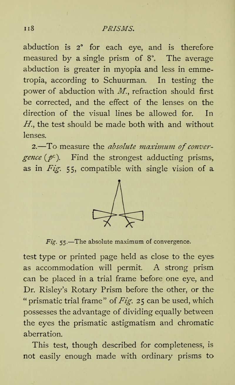 abduction is 2 for each eye, and is therefore measured by a single prism of 8°. The average abduction is greater in myopia and less in emme- tropia, according to Schuurman. In testing the power of abduction with M., refraction should first be corrected, and the effect of the lenses on the direction of the visual lines be allowed for. In the test should be made both with and without lenses. 2.—To measure the absolute maxinmm of conver- gence (/^). Find the strongest adducting prisms, as in Fig. 55, compatible with single vision of a Fig. 55.—The absolute maximum of convergence. test type or printed page held as close to the eyes as accommodation will permit. A strong prism can be placed in a trial frame before one eye, and Dr. Risley's Rotary Prism before the other, or the prismatic trial frame of Fig. 25 can be used, which possesses the advantage of dividing equally between the eyes the prismatic astigmatism and chromatic aberration. This test, though described for completeness, is not easily enough made with ordinary prisms to